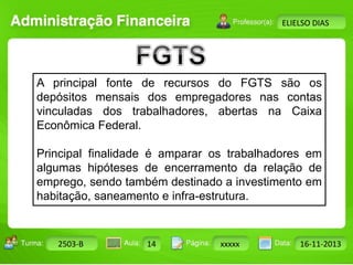 Turma: 2503-B Aula: 10 Pág: 10 a 17 Data: 18-jan-12 
2503-B 14 xxxxx 16-11-2013 
Instrutor: Ricardo Paladini Matos 
ELIELSO DIAS 
A principal fonte de recursos do FGTS são os 
depósitos mensais dos empregadores nas contas 
vinculadas dos trabalhadores, abertas na Caixa 
Econômica Federal. 
Principal finalidade é amparar os trabalhadores em 
algumas hipóteses de encerramento da relação de 
emprego, sendo também destinado a investimento em 
habitação, saneamento e infra-estrutura. 
 