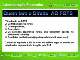 Turma: 2503-B Aula: 10 Pág: 10 a 17 Data: 18-jan-12 
2503-B 14 xxxxx 16-11-2013 
Instrutor: Ricardo Paladini Matos 
ELIELSO DIAS 
Têm direito ao FGTS 
 Os trabalhadores rurais, 
 Os temporários, 
 Os avulsos, 
 Os safreiros (operários rurais, que trabalham apenas no 
período de colheita) 
 Os atletas profissionais (jogadores de futebol, vôlei, etc.). 
O depósito equivale a 8% do valor do salário pago ou devido ao 
trabalhador, cujo contrato é regido pela CLT 
 