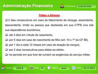 Turma: 2503-B Aula: 10 Pág: 10 a 17 Data: 18-jan-12 
2503-B 14 xxxxx 16-11-2013 
Instrutor: Ricardo Paladini Matos 
ELIELSO DIAS 
Faltas e Atrasos 
 2 dias consecutivos em caso de falecimento de cônjuge, ascendente, 
descendente, irmão ou pessoa que declarada em sua CTPS viva sob 
sua dependência econômica, 
- ate 3 dias em virtude de casamento, 
- por 5 dias em caso de nascimento de filho (art. 10 s 1º da CF 88), 
- por 1 dia a cada 12 meses em caso de doação de sangue, 
- por 2 dias consecutivos para alistar-se eleitor, 
- no período em que tiver de cumprir as exigências do serviço militar. 
 