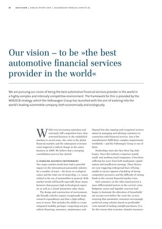 08 our vision | annual report 2009 | volkswagen financial services ag
hilst ever-increasing saturation and
extremely stiff competition have char-
acterised business in the established
markets in recent years, the crisis in the global
financial markets and the subsequent economic
crisis triggered a radical change in the entire
business in 2008. We believe that a sweeping
consolidation process has started.
a changing business environment
Two major market trends have had a powerful
impact on the international automobile industry
for a number of years – the focus on ecological
values and the total cost of ownership, i.e. issues
related to the use of automobiles in general. Both
market trends will benefit especially those manu-
facturers that possess high technological expert-
ise as well as a closed automotive value chain.
The design and construction of environment-
ally friendly vehicles require exceptionally large
research expenditures and thus a high willing-
ness to invest. This includes the ability to create
integrated mobility packages comprising not just
vehicle financing, insurance, maintenance and
disposal but also ongoing and competent services
aimed at managing and advising customers in
connection with financial services. Just a few
manufacturers fulfil these complex requirements
worldwide – and the Volkswagen Group is one of
them.
Dealerships must also face these big chal-
lenges. Since this industry comprises mainly
small- and medium-sized companies, it has been
suffering for years from both inadequate capital-
isation and insufficient earnings. These factors
are now triggering widespread fears of being
unable to survive against a backdrop of strong
competitive pressures and the difficulty of raising
funds in the current financial market crisis.
End customers on the other hand present a
more differentiated picture in the current crisis.
Budgetary issues and liquidity concerns had
begun to dominate the allocation of households’
net income even before the crisis hit, in turn
ensuring that automotive customers increasingly
preferred using vehicles based on predictable
costs instead of making outright purchases. It is
for this reason that economic stimulus measures
Our vision – to be »the best
automotive ﬁnancial services
provider in the world«
We are pursuing our vision of being the best automotive financial services provider in the world in
a highly complex and intensely competitive environment. The framework for this is provided by the
WIR2018 strategy, which the Volkswagen Group has launched with the aim of evolving into the
world’s leading automobile company, both economically and ecologically.
W
 