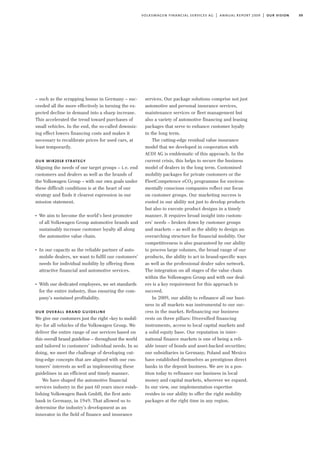 09volkswagen financial services ag | annual report 2009 | our vision
– such as the scrapping bonus in Germany – suc-
ceeded all the more effectively in turning the ex-
pected decline in demand into a sharp increase.
This accelerated the trend toward purchases of
small vehicles. In the end, the so-called downsiz-
ing effect lowers financing costs and makes it
necessary to recalibrate prices for used cars, at
least temporarily.
our wir2018 strategy
Aligning the needs of our target groups – i.e. end
customers and dealers as well as the brands of
the Volkswagen Group – with our own goals under
these difficult conditions is at the heart of our
strategy and finds it clearest expression in our
mission statement.
I
We aim to become the world’s best promoter
of all Volkswagen Group automotive brands and
sustainably increase customer loyalty all along
the automotive value chain.
I
In our capacity as the reliable partner of auto-
mobile dealers, we want to fulfil our customers’
needs for individual mobility by offering them
attractive financial and automotive services.
I
With our dedicated employees, we set standards
for the entire industry, thus ensuring the com-
pany’s sustained profitability.
our overall brand guideline
We give our customers just the right »key to mobil-
ity« for all vehicles of the Volkswagen Group. We
deliver the entire range of our services based on
this overall brand guideline – throughout the world
and tailored to customers’ individual needs. In so
doing, we meet the challenge of developing cut-
ting-edge concepts that are aligned with our cus-
tomers’ interests as well as implementing these
guidelines in an efficient and timely manner.
We have shaped the automotive financial
services industry in the past 60 years since estab-
lishing Volkswagen Bank GmbH, the first auto
bank in Germany, in 1949. That allowed us to
determine the industry’s development as an
innovator in the field of finance and insurance
services. Our package solutions comprise not just
automotive and personal insurance services,
maintenance services or fleet management but
also a variety of automotive financing and leasing
packages that serve to enhance customer loyalty
in the long term.
The cutting-edge residual value insurance
model that we developed in cooperation with
AUDI AG is emblematic of this approach. In the
current crisis, this helps to secure the business
model of dealers in the long term. Customised
mobility packages for private customers or the
FleetCompetence eCO2 programme for environ-
mentally conscious companies reflect our focus
on customer groups. Our marketing success is
rooted in our ability not just to develop products
but also to execute product designs in a timely
manner. It requires broad insight into custom-
ers’ needs – broken down by customer groups
and markets – as well as the ability to design an
overarching structure for financial mobility. Our
competitiveness is also guaranteed by our ability
to process large volumes, the broad range of our
products, the ability to act in brand-specific ways
as well as the professional dealer sales network.
The integration on all stages of the value chain
within the Volkswagen Group and with our deal-
ers is a key requirement for this approach to
succeed.
In 2009, our ability to refinance all our busi-
ness in all markets was instrumental to our suc-
cess in the market. Refinancing our business
rests on three pillars: Diversified financing
instruments, access to local capital markets and
a solid equity base. Our reputation in inter-
national finance markets is one of being a reli-
able issuer of bonds and asset-backed securities;
our subsidiaries in Germany, Poland and Mexico
have established themselves as prestigious direct
banks in the deposit business. We are in a pos-
ition today to refinance our business in local
money and capital markets, wherever we expand.
In our view, our implementation expertise
resides in our ability to offer the right mobility
packages at the right time in any region.
 