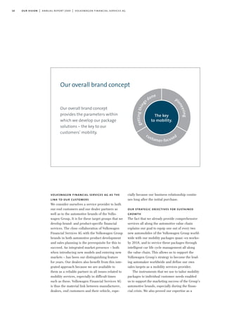 10 our vision | annual report 2009 | volkswagen financial services ag
volkswagen financial services ag as the
link to our customers
We consider ourselves a service provider to both
our end customers and our dealer partners as
well as to the automotive brands of the Volks-
wagen Group. It is for these target groups that we
develop brand- and product-specific financial
services. The close collaboration of Volkswagen
Financial Services AG with the Volkswagen Group
brands in both automotive product development
and sales planning is the prerequisite for this to
succeed. An integrated market presence – both
when introducing new models and entering new
markets – has been our distinguishing feature
for years. Our dealers also benefit from this inte-
grated approach because we are available to
them as a reliable partner in all issues related to
mobility services, especially in difficult times
such as these. Volkswagen Financial Services AG
is thus the material link between manufacturer,
dealers, end customers and their vehicle, espe-
cially because our business relationship contin-
ues long after the initial purchase.
our strategic objectives for sustained
growth
The fact that we already provide comprehensive
services all along the automotive value chain
explains our goal to equip one out of every two
new automobiles of the Volkswagen Group world-
wide with our mobility packages quasi »ex works«
by 2018, and to service these packages through
intelligent car life cycle management all along
the value chain. This allows us to support the
Volkswagen Group’s strategy to become the lead-
ing automaker worldwide and define our own
sales targets as a mobility services provider.
The instruments that we use to tailor mobility
packages to individual customer needs enabled
us to support the marketing success of the Group’s
automotive brands, especially during the finan-
cial crisis. We also proved our expertise as a
Our overall brand concept
provides the parameters within
which we develop our package
solutions – the key to our
customers’ mobility.
Our overall brand concept
customer-focused
p
ioneering
gettingthing
s done
The key
to mobility.
 