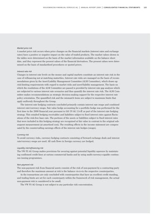 125volkswagen financial services ag | annual report 2009 | consolidated financial statements
Market price risk
A market price risk occurs when price changes on the financial markets (interest rates and exchange
rates) have a positive or negative impact on the value of traded products. The market values shown in
the tables were determined on the basis of the market information available on the balance sheet
date, and they represent the present values of the financial derivatives. The present values were deter-
mined on the basis of standardised procedures or quoted prices.
Interest rate risk
Changes in interest rate levels on the money and capital markets constitute an interest rate risk in the
case of refinancing not at matching maturities. Interest rate risks are managed on the basis of recom-
mendations given by the Asset/Liability Management Committee (ALM Committee), which draws up
risk-limiting requirements with regard to market risks and asset/liability management. The basis on
which the resolutions of the ALM Committee are passed is provided by interest rate gap analyses which
are subjected to various interest rate scenarios and thus quantify the interest rate risk. The ALM Com-
mittee makes recommendations as strategic decision-making support for the respective interest rate
policy orientation. The quantified risk and the mismatch items are subject to maximum limits that
apply uniformly throughout the Group.
The interest rate hedging contracts concluded primarily contain interest rate swaps and combined
interest rate/currency swaps. Fair value hedge accounting for a portfolio hedge was performed for the
first time in the 2008 financial year pursuant to IAS 39 AG 114ff. as part of the interest rate hedging
strategy. This entailed hedging receivables and liabilities subject to fixed interest rates against fluctu-
ations of the risk-free base rate. The portions of the assets or liabilities subject to fixed interest rates
that were included in this hedging strategy are recognised at fair value in contrast to the original sub-
sequent measurement (at amortised cost). The resulting effects in the income statement are compen-
sated by the countervailing earnings effects of the interest rate hedges (swaps).
Currency risk
To avoid currency risks, currency hedging contracts consisting of forward exchange deals and interest
rate/currency swaps are used. All cash flows in foreign currency are hedged.
Liquidity risk/refinancing risk
The VW FS AG Group makes provisions for securing against potential liquidity squeezes by maintain-
ing confirmed credit lines at various commercial banks and by using multi-currency-capable continu-
ous issuing programmes.
Non-payment risk
The non-payment risk from financial assets consists of the risk of non-payment by a contracting party
and therefore the maximum amount at risk is the balance vis-à-vis the respective counterparties.
As the transactions are only concluded with counterparties that have an excellent credit standing,
and trading limits are set for each counterparty within the framework of risk management, the actual
non-payment risk is considered to be small.
The VW FS AG Group is not subject to any particular risk concentration.
 