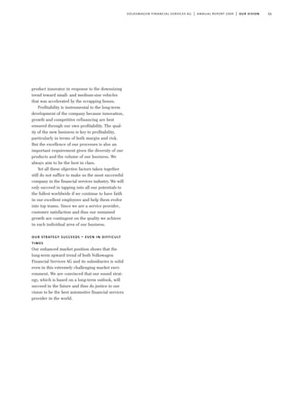 11volkswagen financial services ag | annual report 2009 | our vision
product innovator in response to the downsizing
trend toward small- and medium-size vehicles
that was accelerated by the scrapping bonus.
Profitability is instrumental to the long-term
development of the company because innovation,
growth and competitive refinancing are best
ensured through our own profitability. The qual-
ity of the new business is key to profitability,
particularly in terms of both margin and risk.
But the excellence of our processes is also an
important requirement given the diversity of our
products and the volume of our business. We
always aim to be the best in class.
Yet all these objective factors taken together
still do not suffice to make us the most successful
company in the financial services industry. We will
only succeed in tapping into all our potentials to
the fullest worldwide if we continue to have faith
in our excellent employees and help them evolve
into top teams. Since we are a service provider,
customer satisfaction and thus our sustained
growth are contingent on the quality we achieve
in each individual area of our business.
our strategy succeeds – even in difficult
times
Our enhanced market position shows that the
long-term upward trend of both Volkswagen
Financial Services AG and its subsidiaries is solid
even in this extremely challenging market envi-
ronment. We are convinced that our sound strat-
egy, which is based on a long-term outlook, will
succeed in the future and thus do justice to our
vision to be the best automotive financial services
provider in the world.
 