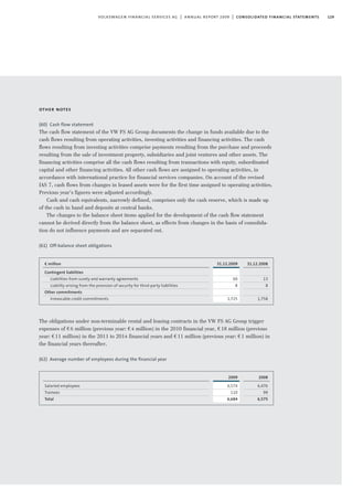 129volkswagen financial services ag | annual report 2009 | consolidated financial statements
other notes
(60) Cash flow statement
The cash flow statement of the VW FS AG Group documents the change in funds available due to the
cash flows resulting from operating activities, investing activities and financing activities. The cash
flows resulting from investing activities comprise payments resulting from the purchase and proceeds
resulting from the sale of investment property, subsidiaries and joint ventures and other assets. The
financing activities comprise all the cash flows resulting from transactions with equity, subordinated
capital and other financing activities. All other cash flows are assigned to operating activities, in
accordance with international practice for financial services companies. On account of the revised
IAS 7, cash flows from changes in leased assets were for the first time assigned to operating activities.
Previous year’s figures were adjusted accordingly.
Cash and cash equivalents, narrowly defined, comprises only the cash reserve, which is made up
of the cash in hand and deposits at central banks.
The changes to the balance sheet items applied for the development of the cash flow statement
cannot be derived directly from the balance sheet, as effects from changes in the basis of consolida-
tion do not influence payments and are separated out.
(61) Off-balance sheet obligations
The obligations under non-terminable rental and leasing contracts in the VW FS AG Group trigger
expenses of €6 million (previous year: €4 million) in the 2010 financial year, €18 million (previous
year: €11 million) in the 2011 to 2014 financial years and €11 million (previous year: €1 million) in
the financial years thereafter.
(62) Average number of employees during the ﬁnancial year
31.12.2009
60
8
1,725
€ million
Contingent liabilities
Liabilities from surety and warranty agreements
Liability arising from the provision of security for third-party liabilities
Other commitments
Irrevocable credit commitments
31.12.2008
13
8
1,758
2009
6,574
110
6,684
Salaried employees
Trainees
Total
2008
6,476
99
6,575
 