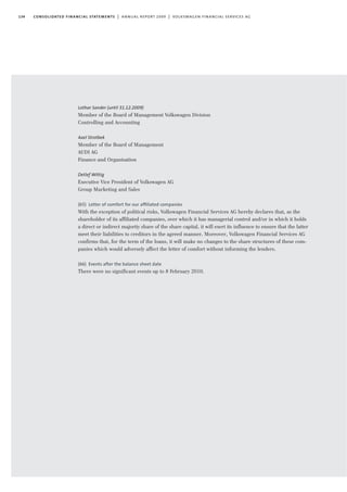 134 consolidated financial statements | annual report 2009 | volkswagen financial services ag
Lothar Sander (until 31.12.2009)
Member of the Board of Management Volkswagen Division
Controlling and Accounting
Axel Strotbek
Member of the Board of Management
AUDI AG
Finance and Organisation
Detlef Wittig
Executive Vice President of Volkswagen AG
Group Marketing and Sales
(65) Letter of comfort for our afﬁliated companies
With the exception of political risks, Volkswagen Financial Services AG hereby declares that, as the
shareholder of its affiliated companies, over which it has managerial control and/or in which it holds
a direct or indirect majority share of the share capital, it will exert its influence to ensure that the latter
meet their liabilities to creditors in the agreed manner. Moreover, Volkswagen Financial Services AG
confirms that, for the term of the loans, it will make no changes to the share structures of these com-
panies which would adversely affect the letter of comfort without informing the lenders.
(66) Events after the balance sheet date
There were no significant events up to 8 February 2010.
 