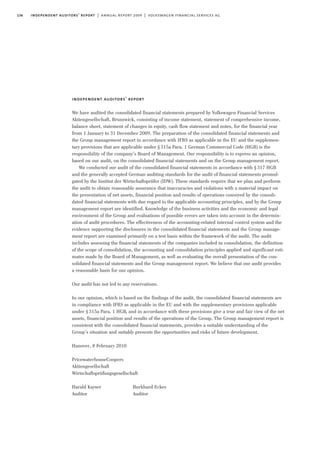 136 independent auditors’ report | annual report 2009 | volkswagen financial services ag
independent auditors’ report
We have audited the consolidated financial statements prepared by Volkswagen Financial Services
Aktiengesellschaft, Brunswick, consisting of income statement, statement of comprehensive income,
balance sheet, statement of changes in equity, cash flow statement and notes, for the financial year
from 1 January to 31 December 2009. The preparation of the consolidated financial statements and
the Group management report in accordance with IFRS as applicable in the EU and the supplemen-
tary provisions that are applicable under §315a Para. 1 German Commercial Code (HGB) is the
responsibility of the company’s Board of Management. Our responsibility is to express an opinion,
based on our audit, on the consolidated financial statements and on the Group management report.
We conducted our audit of the consolidated financial statements in accordance with §317 HGB
and the generally accepted German auditing standards for the audit of financial statements promul-
gated by the Institut der Wirtschaftsprüfer (IDW). These standards require that we plan and perform
the audit to obtain reasonable assurance that inaccuracies and violations with a material impact on
the presentation of net assets, financial position and results of operations conveyed by the consoli-
dated financial statements with due regard to the applicable accounting principles, and by the Group
management report are identified. Knowledge of the business activities and the economic and legal
environment of the Group and evaluations of possible errors are taken into account in the determin-
ation of audit procedures. The effectiveness of the accounting-related internal control system and the
evidence supporting the disclosures in the consolidated financial statements and the Group manage-
ment report are examined primarily on a test basis within the framework of the audit. The audit
includes assessing the financial statements of the companies included in consolidation, the definition
of the scope of consolidation, the accounting and consolidation principles applied and significant esti-
mates made by the Board of Management, as well as evaluating the overall presentation of the con-
solidated financial statements and the Group management report. We believe that our audit provides
a reasonable basis for our opinion.
Our audit has not led to any reservations.
In our opinion, which is based on the findings of the audit, the consolidated financial statements are
in compliance with IFRS as applicable in the EU and with the supplementary provisions applicable
under §315a Para. 1 HGB, and in accordance with these provisions give a true and fair view of the net
assets, financial position and results of the operations of the Group. The Group management report is
consistent with the consolidated financial statements, provides a suitable understanding of the
Group’s situation and suitably presents the opportunities and risks of future development.
Hanover, 8 February 2010
PricewaterhouseCoopers
Aktiengesellschaft
Wirtschaftsprüfungsgesellschaft
Harald Kayser Burkhard Eckes
Auditor Auditor
 