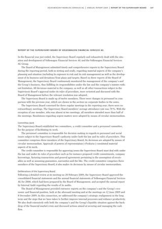 137volkswagen financial services ag | annual report 2009 | report of the supervisory board
report of the supervisory board of volkswagen financial services ag
In the financial year just ended, the Supervisory Board regularly and exhaustively dealt with the situ-
ation and development of Volkswagen Financial Services AG and the Volkswagen Financial Services
AG Group.
The Board of Management submitted timely and comprehensive reports to the Supervisory Board
during the reporting period, both in writing and orally, regarding material aspects of the company’s
planning and situation (including its exposure to risk and its risk management) as well as the develop-
ment of its business and deviations from plans and targets. Based on these reports of the Board of
Management, the Supervisory Board continuously monitored the management of the company’s and
the Group’s business, thus fulfilling its responsibilities under the law and the company’s statutes with-
out limitation. All decisions material to the company, as well as all other transactions subject to the
Supervisory Board’s approval under its rules of procedure, were reviewed and discussed with the
Board of Management before the relevant resolution was adopted.
The Supervisory Board is made up of twelve members. There were changes in personnel in com-
parison with the previous year, which are shown in the section on corporate bodies in the notes.
The Supervisory Board convened for three regular meetings in the reporting year; there were no
extraordinary meetings. The Supervisory Board members’ average attendance rate was 78%. With the
exception of one member, who was absent at two meetings, all members attended more than half of
the meetings. Resolutions regarding urgent matters were adopted by means of circular memorandum.
Committee work
The Supervisory Board established two committees, a credit committee and a personnel committee,
for the purpose of facilitating its work.
The personnel committee is responsible for decision making in regards to personnel and social
issues subject to the Supervisory Board’s authority under both the law and its rules of procedure. This
committee comprises three members of the Supervisory Board. Its decisions are adopted by means of
circular memorandum. Approvals of powers of representation (»Prokura«) constituted material
aspects of its work.
The credit committee is responsible for approving issues the Supervisory Board must deal with under
the law and under its rules of procedure such as for instance proposed credit commitments, company
borrowings, factoring transactions and general agreements pertaining to the assumption of receiv-
ables as well as assuming guarantees, warranties and the like. The credit committee comprises three
members of the Supervisory Board; it also makes its decisions by means of circular memorandum.
Deliberations of the Supervisory Board
Following a detailed review at its meeting on 20 February 2009, the Supervisory Board approved the
consolidated financial statements and the annual financial statements of Volkswagen Financial Services
AG for 2008, which had been prepared by the Board of Management, and accepted the annual report
by Internal Audit regarding the results of its audits.
The Board of Management provided extensive reports on the company’s and the Group’s eco-
nomic and financial position, both at the aforesaid meeting and at the meetings on 12 June 2009 and
8 December 2009. In this connection, we addressed the company’s strategic realignment in the long
term and the steps that we have taken to further improve internal processes and enhance productivity.
We also dealt extensively with both the company’s and the Group’s liquidity situation against the back-
drop of the financial market crisis and discussed actions aimed at securing and managing the cash
flow.
 