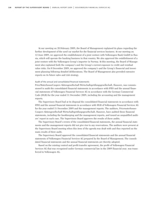 138 report of the supervisory board | annual report 2009 | volkswagen financial services ag
At our meeting on 20 February 2009, the Board of Management explained its plans regarding the
further development of the used car market for the financial services business. At our meeting on
12 June 2009, we approved the establishment of a joint venture with Volkswagen Bank GmbH in Rus-
sia, which will operate the banking business in that country. We also approved the establishment of a
joint venture with the Volkswagen Group’s importer in Norway. At this meeting, the Board of Manage-
ment also explained both the company’s and the Group’s current exposure to credit and residual
value risks. On 8 December 2009, we approved the company’s and the Group’s financial and invest-
ment planning following detailed deliberations. The Board of Management also provided extensive
reports on its future sales and risk strategy.
Audit of the annual and consolidated ﬁnancial statements
PriceWaterhouseCoopers Aktiengesellschaft Wirtschaftsprüfungsgesellschaft, Hanover, was commis-
sioned to audit the consolidated financial statements in accordance with IFRS and the annual finan-
cial statements of Volkswagen Financial Services AG in accordance with the German Commercial
Code (HGB) for the year ended 31 December 2009, including the accounting and the management
reports.
The Supervisory Board had at its disposal the consolidated financial statements in accordance with
IFRS and the annual financial statements in accordance with HGB of Volkswagen Financial Services AG
for the year ended 31 December 2009 and the management reports. The auditors, Pricewaterhouse-
Coopers Aktiengesellschaft Wirtschaftsprüfungsgesellschaft, Hanover, have audited these financial
statements, including the bookkeeping and the management reports, and issued an unqualified audit-
ors’ report in each case. The Supervisory Board approves the results of these audits.
The Supervisory Board’s review of the consolidated financial statements, the annual financial state-
ments and the management reports did not give rise to any reservations. The auditors were present at
the Supervisory Board meeting when this item of the agenda was dealt with and they reported on the
main results of their audit.
The Supervisory Board approved the consolidated financial statements and the annual financial
statements of Volkswagen Financial Services AG prepared by the Board of Management. The consoli-
dated financial statements and the annual financial statements are thereby adopted.
Based on the existing control and profit transfer agreement, the profit of Volkswagen Financial
Services AG that was recognised under German commercial law in the 2009 financial year, was trans-
ferred to Volkswagen AG.
 