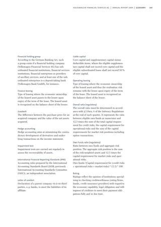 143volkswagen financial services ag | annual report 2009 | glossary
Financial holding group
According to the German Banking Act, such
a group exists if a financial holding company
(Volkswagen Financial Services AG) has sub-
ordinated financial institutions, financial services
institutions, financial enterprises or providers
of ancillary services, and at least one of the sub-
ordinated enterprises is a deposit-taking bank
(Volkswagen Bank GmbH), for instance.
Finance leasing
Type of leasing where the economic ownership
of the leased asset passes to the lessee upon
expiry of the term of the lease. The leased asset
is recognised on the balance sheet of the lessee.
Goodwill
The difference between the purchase price for an
acquired company and the value of the net assets
acquired.
Hedge accounting
Hedge accounting aims at minimising the contra-
dictory development of derivatives and under-
lying transactions on the income statement.
Impairment test
Impairment tests are carried out regularly to
assess the recoverability of assets.
International Financial Reporting Standards (IFRS)
Accounting rules prepared by the International
Accounting Standards Board (IASB, previously
International Accounting Standards Committee
(IASC)), an independent association.
Letter of comfort
Declaration of a parent company vis-à-vis third
parties, e.g. banks, to meet the liabilities of its
affiliate.
Liable capital
Core capital and supplementary capital minus
deductible items, where the eligible supplemen-
tary capital shall not exceed core capital and the
eligible subordinated loans shall not exceed 50%
of core capital.
Operating leasing
Type of leasing where the economic ownership
of the leased asset and thus the realisation risk
remains with the lessor upon expiry of the term
of the lease. The leased asset is recognised on
the balance sheet of the lessor.
Overall ratio (regulatory)
The overall ratio must be determined in accord-
ance with §2 Para. 6 of the Solvency Regulations
at the end of each quarter. It represents the ratio
between eligible own funds as numerator and
12.5 times the sum of the total capital require-
ment for credit risks, the capital requirement for
operational risks and the sum of the capital
requirements for market risk positions including
option transactions.
Own funds ratio (regulatory)
Ratio between own funds and aggregate risk
position. The aggregate risk position is the sum
of the risk-weighted assets and 12.5 times the
capital requirement for market risks and oper-
ational risks.
Own funds/(Capital requirement for (credit risks
+ operational risks + market risks) * 12.5) * 100
Rating
Ratings reflect the opinion of institutions special-
ising in checking creditworthiness (rating firms,
banks, credit insurance providers) with regard to
the economic capability, legal obligation and will-
ingness of creditors to meet their payment obli-
gations fully and in due time.
 