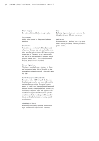 144 glossary | annual report 2009 | volkswagen financial services ag
Return on equity
Pre-tax result divided by the average equity.
Scoring system
Credit rating system for the private customer
business.
Securitisation
Conversion of a pool (clearly defined amount)
of assets of the same type into marketable secur-
ities. Asset-backed securities (ABS) are securitisa-
tion products. The owner of such assets »sells«
the pool to an intermediary – a so-called special
purpose vehicle (SPV) – which refinances itself
through the issuance of securities.
Solvency Regulations
Mandatory capital adequacy standard for finan-
cial institutions in the Federal Republic of Ger-
many which replaced Principle I effective 1 Janu-
ary 2007.
Standardised approach for credit risks
In contrast to the old Principle I, the Solvency
Regulations provide for two, more risk-sensitive
methods for determining the capital require-
ments for credit risks: the standardised approach
and the approach based on internal ratings (IRB
approach). Compared to the IRB approach, the
standardised approach includes more specific
requirements by the banking regulatory author-
ities regarding the factors determining capital
requirements.
Supplementary capital
Essentially contingency reserves, participation
right liabilities and subordinated liabilities.
Swap
Exchange of payment streams which can also
take place between different currencies.
Value-at-risk
Maximum loss of a portfolio which can occur
with a certain probability within a predefined
period of time.
 