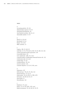 146 index | annual report 2009 | volkswagen financial services ag
index
A
Accounting policies 82, 126
Administration expenses 85, 93
Anticipated developments 68
Asset-backed securities 18f., 36, 43
Automobile markets 37, 69
B
Basel II 43, 50, 68
Benchmark 18, 46
Bonds 18, 46, 86
BRIC countries 14
C
Captives 20f., 37, 62f., 69
Cash flow 57, 75, 77f., 80, 84, 86f., 93, 99, 108, 113, 126
Control and profit transfer agreement 130
Convertible bonds 132
Core capital ratio 43ff., 114, cover
Corporate bodies of Volkswagen Financial Services AG 132
Cost/income ratio 40, cover
Credit rating 19, 121
Creditworthiness 50, 124
Current contracts 41f.,
Customer deposits 13, 42, 63, 106, cover
D
Debentures 107
Deferred taxes 75f., 85, 95, 104, 112
Deposit business 37, 43, 46
Depreciation 78, 85, 87ff., 91, 99ff., 127f.
Derivatives 68, 80, 86, 99, 117
Direct bank 37
Diversification 16f.
E
Employees 67, cover
Equity 43, 49, 76f., 81ff., 113f., cover
Equity investments 39, 40, 54f., 81, 93, 95
 