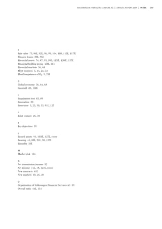 147volkswagen financial services ag | annual report 2009 | index
F
Fair value 75, 86f., 92f., 96, 99, 104, 108, 115f., 117ff.
Finance leases 88f., 96f.
Financial assets 74, 87, 93, 99f., 115ff., 120ff., 127f.
Financial holding group 43ff., 114
Financial markets 36, 68
Fleet business 5, 14, 25, 33
FleetCompetence eCO2 9, 21f.
G
Global economy 36, 64, 68
Goodwill 83, 100f.
I
Impairment test 83, 89
Innovation 20
Insurance 5, 25, 30, 33, 91f., 127
J
Joint venture 26, 70
K
Key objectives 39
L
Leased assets 91, 103ff., 127f., cover
Leasing 41, 88f., 91f., 98, 127f.
Liquidity 56f.
M
Market risk 124
N
Net commission income 92
Net income 74f., 78, 127f., cover
New contracts 41f.
New markets 10, 26, 30
O
Organisation of Volkswagen Financial Services AG 39
Overall ratio 44f., 114
 