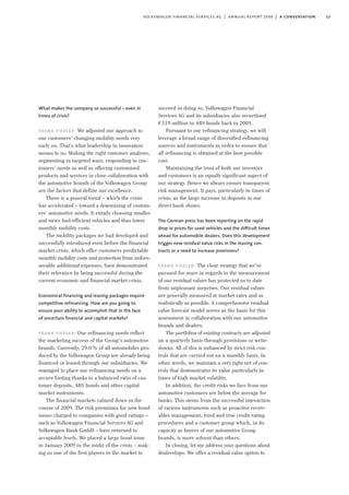 13volkswagen financial services ag | annual report 2009 | a conversation
What makes the company so successful – even in
times of crisis?
frank fiedler: We adjusted our approach to
our customers’ changing mobility needs very
early on. That’s what leadership in innovation
means to us. Making the right customer analyses,
segmenting in targeted ways, responding to cus-
tomers’ needs as well as offering customised
products and services in close collaboration with
the automotive brands of the Volkswagen Group
are the factors that define our excellence.
There is a general trend – which the crisis
has accelerated – toward a downsizing of custom-
ers’ automotive needs. It entails choosing smaller
and more fuel-efficient vehicles and thus lower
monthly mobility costs.
The mobility packages we had developed and
successfully introduced even before the financial
market crisis, which offer customers predictable
monthly mobility costs and protection from unfore-
seeable additional expenses, have demonstrated
their relevance by being successful during the
current economic and financial market crisis.
Economical financing and leasing packages require
competitive refinancing. How are you going to
ensure your ability to accomplish that in the face
of uncertain financial and capital markets?
frank fiedler: Our refinancing needs reflect
the marketing success of the Group’s automotive
brands. Currently, 29.0% of all automobiles pro-
duced by the Volkswagen Group are already being
financed or leased through our subsidiaries. We
managed to place our refinancing needs on a
secure footing thanks to a balanced ratio of cus-
tomer deposits, ABS bonds and other capital
market instruments.
The financial markets calmed down in the
course of 2009. The risk premiums for new bond
issues charged to companies with good ratings –
such as Volkswagen Financial Services AG and
Volkswagen Bank GmbH – have returned to
acceptable levels. We placed a large bond issue
in January 2009 in the midst of the crisis – mak-
ing us one of the first players in the market to
succeed in doing so. Volkswagen Financial
Services AG and its subsidiaries also securitised
€519 million in ABS bonds back in 2009.
Pursuant to our refinancing strategy, we will
leverage a broad range of diversified refinancing
sources and instruments in order to ensure that
all refinancing is obtained at the best possible
cost.
Maintaining the trust of both our investors
and customers is an equally significant aspect of
our strategy. Hence we always ensure transparent
risk management. It pays, particularly in times of
crisis, as the large increase in deposits in our
direct bank shows.
The German press has been reporting on the rapid
drop in prices for used vehicles and the difficult times
ahead for automobile dealers. Does this development
trigger new residual value risks in the leasing con-
tracts or a need to increase provisions?
frank fiedler: The clear strategy that we’ve
pursued for years in regards to the measurement
of our residual values has protected us to date
from unpleasant surprises. Our residual values
are generally measured at market rates and as
realistically as possible. A comprehensive residual
value forecast model serves as the basis for this
assessment in collaboration with our automotive
brands and dealers.
The portfolios of existing contracts are adjusted
on a quarterly basis through provisions or write-
downs. All of this is enhanced by strict risk con-
trols that are carried out on a monthly basis. In
other words, we maintain a very tight net of con-
trols that demonstrates its value particularly in
times of high market volatility.
In addition, the credit risks we face from our
automotive customers are below the average for
banks. This stems from the successful interaction
of various instruments such as proactive receiv-
ables management, tried and true credit rating
procedures and a customer group which, in its
capacity as buyers of our automotive Group
brands, is more solvent than others.
In closing, let me address your questions about
dealerships. We offer a residual value option to
 