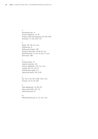 148
P
Penetration rates 41
Pension obligations 56, 90
Property, plant and equipment 88, 102, 105f.
Provisions 91, 105, 108, 111f.
R
Rating 18f., 52f., 54, cover
Refinancing 45
Refinancing strategy 16ff.
Results of operations 40, 80, 82, 136
Retail financing 33, 41f., 52, 86, 97, cover
Risk report 48ff.
S
Scoring systems 52
Segment reporting 126
Solvency Regulation 43f., 114, cover
Strategy 8ff., 16f., 21f., 32
Subordinated capital 113
Supervisory Board 130, 137ff.
T
Tax 40, 74, 85, 94f., 104ff., 112f., cover
Treasury 39, 46, 50, 54ff.
V
Value adjustments 53, 85f., 98
Value-at-risk (VaR) 55f., 124
Vehicle financing 96
W
Wholesale financing 41, 76, 121, cover
index | annual report 2009 | volkswagen financial services ag
 