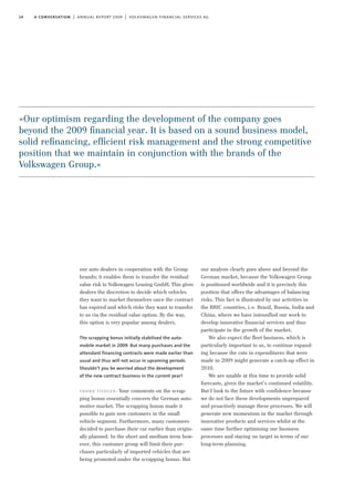 14 a conversation | annual report 2009 | volkswagen financial services ag
our auto dealers in cooperation with the Group
brands; it enables them to transfer the residual
value risk to Volkswagen Leasing GmbH. This gives
dealers the discretion to decide which vehicles
they want to market themselves once the contract
has expired and which risks they want to transfer
to us via the residual value option. By the way,
this option is very popular among dealers.
The scrapping bonus initially stabilised the auto-
mobile market in 2009. But many purchases and the
attendant financing contracts were made earlier than
usual and thus will not occur in upcoming periods.
Shouldn’t you be worried about the development
of the new contract business in the current year?
frank fiedler: Your comments on the scrap-
ping bonus essentially concern the German auto-
motive market. The scrapping bonus made it
possible to gain new customers in the small
vehicle segment. Furthermore, many customers
decided to purchase their car earlier than origin-
ally planned. In the short and medium term how-
ever, this customer group will limit their pur-
chases particularly of imported vehicles that are
being promoted under the scrapping bonus. But
our analysis clearly goes above and beyond the
German market, because the Volkswagen Group
is positioned worldwide and it is precisely this
position that offers the advantages of balancing
risks. This fact is illustrated by our activities in
the BRIC countries, i.e. Brazil, Russia, India and
China, where we have intensified our work to
develop innovative financial services and thus
participate in the growth of the market.
We also expect the fleet business, which is
particularly important to us, to continue expand-
ing because the cuts in expenditures that were
made in 2009 might generate a catch-up effect in
2010.
We are unable at this time to provide solid
forecasts, given the market’s continued volatility.
But I look to the future with confidence because
we do not face these developments unprepared
and proactively manage these processes. We will
generate new momentum in the market through
innovative products and services whilst at the
same time further optimising our business
processes and staying on target in terms of our
long-term planning.
»Our optimism regarding the development of the company goes
beyond the 2009 ﬁnancial year. It is based on a sound business model,
solid reﬁnancing, efﬁcient risk management and the strong competitive
position that we maintain in conjunction with the brands of the
Volkswagen Group.«
 