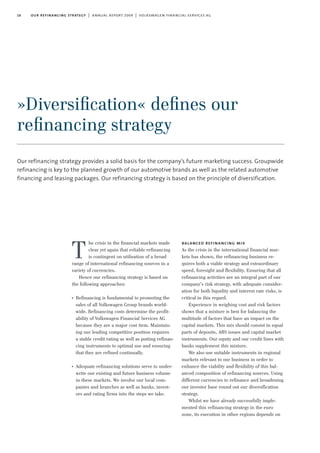 16 our refinancing strategy | annual report 2009 | volkswagen financial services ag
Our refinancing strategy provides a solid basis for the company’s future marketing success. Groupwide
refinancing is key to the planned growth of our automotive brands as well as the related automotive
financing and leasing packages. Our refinancing strategy is based on the principle of diversification.
he crisis in the financial markets made
clear yet again that reliable refinancing
is contingent on utilisation of a broad
range of international refinancing sources in a
variety of currencies.
Hence our refinancing strategy is based on
the following approaches:
I
Refinancing is fundamental to promoting the
sales of all Volkswagen Group brands world-
wide. Refinancing costs determine the profit-
ability of Volkswagen Financial Services AG
because they are a major cost item. Maintain-
ing our leading competitive position requires
a stable credit rating as well as putting refinan-
cing instruments to optimal use and ensuring
that they are refined continually.
I
Adequate refinancing solutions serve to under-
write our existing and future business volume
in these markets. We involve our local com-
panies and branches as well as banks, invest-
ors and rating firms into the steps we take.
balanced refinancing mix
As the crisis in the international financial mar-
kets has shown, the refinancing business re-
quires both a viable strategy and extraordinary
speed, foresight and flexibility. Ensuring that all
refinancing activities are an integral part of our
company’s risk strategy, with adequate consider-
ation for both liquidity and interest rate risks, is
critical in this regard.
Experience in weighing cost and risk factors
shows that a mixture is best for balancing the
multitude of factors that have an impact on the
capital markets. This mix should consist in equal
parts of deposits, ABS issues and capital market
instruments. Our equity and our credit lines with
banks supplement this mixture.
We also use suitable instruments in regional
markets relevant to our business in order to
enhance the viability and flexibility of this bal-
anced composition of refinancing sources. Using
different currencies to refinance and broadening
our investor base round out our diversification
strategy.
Whilst we have already successfully imple-
mented this refinancing strategy in the euro
zone, its execution in other regions depends on
T
»Diversiﬁcation« deﬁnes our
reﬁnancing strategy
 