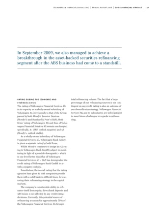 19volkswagen financial services ag | annual report 2009 | our refinancing strategy
rating during the economic and
financial crisis
The rating of Volkswagen Financial Services AG
in its capacity as a wholly-owned subsidiary of
Volkswagen AG corresponds to that of the Group
parent by both Moody’s Investor Services
(Moody’s) and Standard & Poor’s (S&P). Both
firms’ rating of Volkswagen AG and thus of Volks-
wagen Financial Services AG remain unchanged,
specifically, A– (S&P, outlook negative) and A3
(Moody’s, outlook stable).
As a wholly-owned subsidiary of Volkswagen
Financial Services AG, Volkswagen Bank GmbH
is given a separate rating by both firms.
Whilst Moody’s continues to assign an A2 rat-
ing to Volkswagen Bank GmbH (subject to moni-
toring in light of a possible downgrade) – which
is one level better than that of Volkswagen
Financial Services AG – S&P has downgraded the
credit rating of Volkswagen Bank GmbH to A–
with a negative outlook.
Nonetheless, the overall rating that the rating
agencies have given to both companies provide
them with a solid basis in difficult times for exe-
cuting their refinancing strategy in the capital
markets.
The company’s considerable ability to refi-
nance itself from equity, direct bank deposits and
ABS issues is not affected by any credit rating
decisions. Currently, this potential source of
refinancing accounts for approximately 50% of
the Volkswagen Financial Services AG Group’s
total refinancing volume. The fact that a large
percentage of our refinancing sources is not con-
tingent on any credit rating is also an outcome of
our diversification strategy. Volkswagen Financial
Services AG and its subsidiaries are well equipped
to meet future challenges in regards to refinan-
cing.
In September 2009, we also managed to achieve a
breakthrough in the asset-backed securities reﬁnancing
segment after the ABS business had come to a standstill.
 