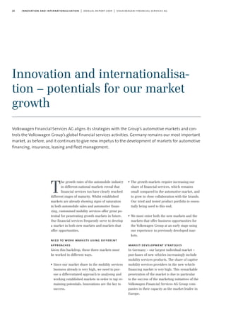 20 innovation and internationalisation | annual report 2009 | volkswagen financial services ag
Innovation and internationalisa-
tion – potentials for our market
growth
Volkswagen Financial Services AG aligns its strategies with the Group’s automotive markets and con-
trols the Volkswagen Group’s global financial services activities. Germany remains our most important
market, as before, and it continues to give new impetus to the development of markets for automotive
financing, insurance, leasing and fleet management.
he growth rates of the automobile industry
in different national markets reveal that
financial services too have clearly reached
different stages of maturity. Whilst established
markets are already showing signs of saturation
in both automobile sales and automotive finan-
cing, customised mobility services offer great po-
tential for penetrating growth markets in future.
Our financial services frequently serve to develop
a market in both new markets and markets that
offer opportunities.
need to work markets using different
approaches
Given this backdrop, these three markets must
be worked in different ways.
I Since our market share in the mobility services
business already is very high, we need to pur-
sue a differentiated approach to analysing and
working established markets in order to tap re-
maining potentials. Innovations are the key to
success.
I The growth markets require increasing our
share of financial services, which remains
small compared to the automotive market, and
to grow in close collaboration with the brands.
Our tried and tested product portfolio is essen-
tially being used to this end.
I We must enter both the new markets and the
markets that offer business opportunities for
the Volkswagen Group at an early stage using
our experience in previously developed mar-
kets.
market development strategies
In Germany – our largest individual market –
purchases of new vehicles increasingly include
mobility services products. The share of captive
mobility services providers in the new vehicle
financing market is very high. This remarkable
penetration of the market is due in particular
to the success of the marketing initiatives of the
Volkswagen Financial Services AG Group com-
panies in their capacity as the market leader in
Europe.
T
 