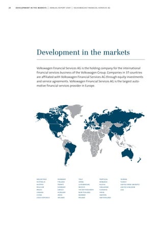 24 development in the markets | annual report 2009 | volkswagen financial services ag
Development in the markets
argentinia
australia
austria
belgium
brazil
canada
china
czech republic
denmark
finland
france
germany
greece
hungary
india
ireland
italy
japan
luxembourg
mexico
the netherlands
new zealand
norway
poland
portugal
romania
russia
singapore
slovakia
spain
sweden
switzerland
taiwan
turkey
united arab emirates
united kingdom
usa
Volkswagen Financial Services AG is the holding company for the international
financial services business of the Volkswagen Group. Companies in 37 countries
are affiliated with Volkswagen Financial Services AG through equity investments
and service agreements. Volkswagen Financial Services AG is the largest auto-
motive financial services provider in Europe.
 