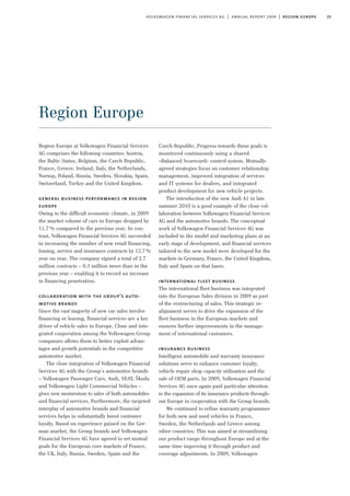 25volkswagen financial services ag | annual report 2009 | region europe
Region Europe
Czech Republic. Progress towards these goals is
monitored continuously using a shared
»Balanced Scorecard« control system. Mutually-
agreed strategies focus on customer relationship
management, improved integration of services
and IT systems for dealers, and integrated
product development for new vehicle projects.
The introduction of the new Audi A1 in late
summer 2010 is a good example of the close col-
laboration between Volkswagen Financial Services
AG and the automotive brands. The conceptual
work of Volkswagen Financial Services AG was
included in the model and marketing plans at an
early stage of development, and financial services
tailored to the new model were developed for the
markets in Germany, France, the United Kingdom,
Italy and Spain on that basis.
international fleet business
The international fleet business was integrated
into the European Sales division in 2009 as part
of the restructuring of sales. This strategic re-
alignment serves to drive the expansion of the
fleet business in the European markets and
ensures further improvements in the manage-
ment of international customers.
insurance business
Intelligent automobile and warranty insurance
solutions serve to enhance customer loyalty,
vehicle repair shop capacity utilisation and the
sale of OEM parts. In 2009, Volkswagen Financial
Services AG once again paid particular attention
to the expansion of its insurance products through-
out Europe in cooperation with the Group brands.
We continued to refine warranty programmes
for both new and used vehicles in France,
Sweden, the Netherlands and Greece among
other countries. This was aimed at streamlining
our product range throughout Europe and at the
same time improving it through product and
coverage adjustments. In 2009, Volkswagen
Region Europe at Volkswagen Financial Services
AG comprises the following countries: Austria,
the Baltic States, Belgium, the Czech Republic,
France, Greece, Ireland, Italy, the Netherlands,
Norway, Poland, Russia, Sweden, Slovakia, Spain,
Switzerland, Turkey and the United Kingdom.
general business performance in region
europe
Owing to the difficult economic climate, in 2009
the market volume of cars in Europe dropped by
11.7% compared to the previous year. In con-
trast, Volkswagen Financial Services AG succeeded
in increasing the number of new retail financing,
leasing, service and insurance contracts by 12.7%
year on year. The company signed a total of 2.7
million contracts – 0.3 million more than in the
previous year – enabling it to record an increase
in financing penetration.
collaboration with the group’s auto-
motive brands
Since the vast majority of new car sales involve
financing or leasing, financial services are a key
driver of vehicle sales in Europe. Close and inte-
grated cooperation among the Volkswagen Group
companies allows them to better exploit advan-
tages and growth potentials in the competitive
automotive market.
The close integration of Volkswagen Financial
Services AG with the Group’s automotive brands
– Volkswagen Passenger Cars, Audi, SEAT, Škoda
and Volkswagen Light Commercial Vehicles –
gives new momentum to sales of both automobiles
and financial services. Furthermore, the targeted
interplay of automotive brands and financial
services helps to substantially boost customer
loyalty. Based on experience gained on the Ger-
man market, the Group brands and Volkswagen
Financial Services AG have agreed to set mutual
goals for the European core markets of France,
the UK, Italy, Russia, Sweden, Spain and the
 