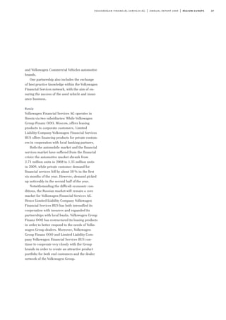27volkswagen financial services ag | annual report 2009 | region europe
and Volkswagen Commercial Vehicles automotive
brands.
Our partnership also includes the exchange
of best practice knowledge within the Volkswagen
Financial Services network, with the aim of en-
suring the success of the used vehicle and insur-
ance business.
Russia
Volkswagen Financial Services AG operates in
Russia via two subsidiaries: While Volkswagen
Group Finanz OOO, Moscow, offers leasing
products to corporate customers, Limited
Liability Company Volkswagen Financial Services
RUS offers financing products for private custom-
ers in cooperation with local banking partners.
Both the automobile market and the financial
services market have suffered from the financial
crisis: the automotive market shrank from
2.71 million units in 2008 to 1.35 million units
in 2009, while private customer demand for
financial services fell by about 50% in the first
six months of the year. However, demand picked
up noticeably in the second half of the year.
Notwithstanding the difficult economic con-
ditions, the Russian market will remain a core
market for Volkswagen Financial Services AG.
Hence Limited Liability Company Volkswagen
Financial Services RUS has both intensified its
cooperation with insurers and expanded its
partnerships with local banks. Volkswagen Group
Finanz OOO has restructured its leasing products
in order to better respond to the needs of Volks-
wagen Group dealers. Moreover, Volkswagen
Group Finanz OOO and Limited Liability Com-
pany Volkswagen Financial Services RUS con-
tinue to cooperate very closely with the Group
brands in order to create an attractive product
portfolio for both end customers and the dealer
network of the Volkswagen Group.
 