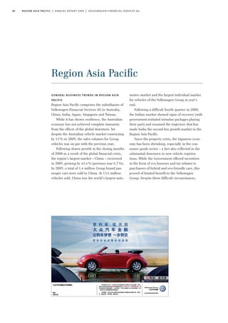 28 region asia pacific | annual report 2009 | volkswagen financial services ag
Region Asia Paciﬁc
motive market and the largest individual market
for vehicles of the Volkswagen Group at year’s
end.
Following a difficult fourth quarter in 2008,
the Indian market showed signs of recovery (with
government-initiated stimulus packages playing
their part) and resumed the trajectory that has
made India the second key growth market in the
Region Asia Pacific.
Since the property crisis, the Japanese econ-
omy has been shrinking, especially in the con-
sumer goods sector – a fact also reflected in the
substantial downturn in new vehicle registra-
tions. While the Government offered incentives
in the form of eco bonuses and tax rebates to
purchasers of hybrid and eco-friendly cars, this
proved of limited benefit to the Volkswagen
Group. Despite these difficult circumstances,
general business trends in region asia
pacific
Region Asia Pacific comprises the subsidiaries of
Volkswagen Financial Services AG in Australia,
China, India, Japan, Singapore and Taiwan.
While it has shown resilience, the Australian
economy has not achieved complete immunity
from the effects of the global downturn. Yet
despite the Australian vehicle market contracting
by 13% in 2009, the sales volumes for Group
vehicles was on par with the previous year.
Following slower growth in the closing months
of 2008 as a result of the global financial crisis,
the region’s largest market – China – recovered
in 2009, growing by 45.4% (previous year 6.7%).
In 2009, a total of 1.4 million Group brand pas-
senger cars were sold in China. At 13.6 million
vehicles sold, China was the world’s largest auto-
 