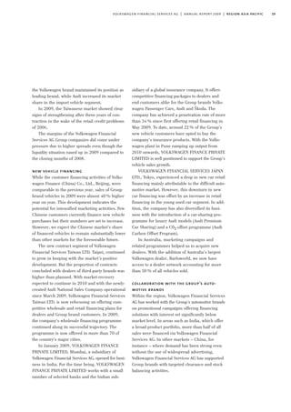 the Volkswagen brand maintained its position as
leading brand, while Audi increased its market
share in the import vehicle segment.
In 2009, the Taiwanese market showed clear
signs of strengthening after three years of con-
traction in the wake of the retail credit problems
of 2006.
The margins of the Volkswagen Financial
Services AG Group companies did come under
pressure due to higher spreads even though the
liquidity situation eased up in 2009 compared to
the closing months of 2008.
new vehicle financing
While the customer financing activities of Volks-
wagen Finance (China) Co., Ltd., Beijing, were
comparable to the previous year, sales of Group
brand vehicles in 2009 were almost 40% higher
year on year. This development indicates the
potential for intensified marketing activities. Few
Chinese customers currently finance new vehicle
purchases but their numbers are set to increase.
However, we expect the Chinese market’s share
of financed vehicles to remain substantially lower
than other markets for the foreseeable future.
The new contract segment of Volkswagen
Financial Services Taiwan LTD. Taipei, continued
to grow in keeping with the market’s positive
development. But the proportion of contracts
concluded with dealers of third-party brands was
higher than planned. With market recovery
expected to continue in 2010 and with the newly-
created Audi National Sales Company operational
since March 2009, Volkswagen Financial Services
Taiwan LTD. is now refocusing on offering com-
petitive wholesale and retail financing plans for
dealers and Group brand customers. In 2009,
the company’s wholesale financing programme
continued along its successful trajectory. The
programme is now offered in more than 70 of
the country’s major cities.
In January 2009, VOLKSWAGEN FINANCE
PRIVATE LIMITED, Mumbai, a subsidiary of
Volkswagen Financial Services AG, opened for busi-
ness in India. For the time being, VOLKSWAGEN
FINANCE PRIVATE LIMITED works with a small
number of selected banks and the Indian sub-
sidiary of a global insurance company. It offers
competitive financing packages to dealers and
end customers alike for the Group brands Volks-
wagen Passenger Cars, Audi and Škoda. The
company has achieved a penetration rate of more
than 34% since first offering retail financing in
May 2009. To date, around 22% of the Group’s
new vehicle customers have opted to buy the
company’s insurance products. With the Volks-
wagen plant in Pune ramping up output from
2010 onwards, VOLKSWAGEN FINANCE PRIVATE
LIMITED is well positioned to support the Group’s
vehicle sales growth.
VOLKSWAGEN FINANCIAL SERVICES JAPAN
LTD., Tokyo, experienced a drop in new car retail
financing mainly attributable to the difficult auto-
motive market. However, this downturn in new
car financing was offset by an increase in retail
financing in the young used car segment. In add-
ition, the company has also diversified its busi-
ness with the introduction of a car-sharing pro-
gramme for luxury Audi models (Audi Premium
Car Sharing) and a C02 offset programme (Audi
Carbon Offset Program).
In Australia, marketing campaigns and
related programmes helped us to acquire new
dealers. With the addition of Australia’s largest
Volkswagen dealer, Barloworld, we now have
access to a dealer network accounting for more
than 50% of all vehicles sold.
collaboration with the group’s auto-
motive brands
Within the region, Volkswagen Financial Services
AG has worked with the Group’s automotive brands
on promotional campaigns offering financing
solutions with interest set significantly below
market level. In areas such as India, which offer
a broad product portfolio, more than half of all
sales were financed via Volkswagen Financial
Services AG. In other markets – China, for
instance – where demand has been strong even
without the use of widespread advertising,
Volkswagen Financial Services AG has supported
Group brands with targeted clearance and stock
balancing activities.
29volkswagen financial services ag | annual report 2009 | region asia pacific
 