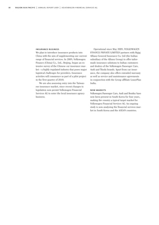 30 region asia pacific | annual report 2009 | volkswagen financial services ag
Operational since May 2009, VOLKSWAGEN
FINANCE PRIVATE LIMITED partners with Bajaj
Allianz General Insurance Co. Ltd (the Indian
subsidiary of the Allianz Group) to offer tailor-
made insurance solutions to Indian customers
and dealers of the Volkswagen Passenger Cars,
Audi and Škoda brands. Apart from car insur-
ance, the company also offers extended warranty
as well as service and maintenance agreements
in conjunction with the Group affiliate LeasePlan
India.
new markets
Volkswagen Passenger Cars, Audi and Bentley have
now been present in South Korea for four years,
making the country a typical target market for
Volkswagen Financial Services AG. An ongoing
study is now analysing the financial services mar-
ket in South Korea and the ASEAN countries.
insurance business
We plan to introduce insurance products into
China with the aim of supplementing our current
range of financial services. In 2009, Volkswagen
Finance (China) Co., Ltd., Beijing, began an ex-
tensive survey of the Chinese car insurance mar-
ket – a highly regulated industry that poses major
logistical challenges for providers. Insurance
activities will commence as part of a pilot project
in the first quarter of 2010.
We are also assessing entry into the Taiwan-
ese insurance market, since recent changes to
legislation now permit Volkswagen Financial
Services AG to enter the local insurance agency
business.
 