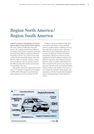 31volkswagen financial services ag | annual report 2009 | region north america / region south america
Region North America/
Region South America
In Mexico, which accounted for some 20%
of car sales in the Regions North and South
America, overall economic conditions were less
favourable than in previous years. Adversely
affected by its close relationship with the US
economy, the Mexican economy was further
damaged by a downturn in tourism revenue,
triggered by the H1N1 influenza outbreak. The
financial crisis had a direct impact on the per-
formance of the car market, which fell 26.3%
when compared to the previous year. Repercus-
sions were also felt on the truck and bus market,
which recorded a sales decline of 35% year on
year. Despite the downturn in the market, joint
programmes with the Group brands managed to
achieve a financing share in this segment of
19.8%.
general business performance in region
north america and region south america
The three markets of Volkswagen Financial
Services AG in Region North America (Mexico)
and Region South America (Argentina and Brazil)
developed along different trajectories following
the global economic crisis and its severe reper-
cussions for the automobile industry. These dif-
ferences reflect not only the countries’ varying
levels of exposure to the US economy, but also
the different paths taken by their governments
in responding to the crisis.
Total market sales for the regions show a mod-
erate 1.0% downturn compared to the situation
in 2008, while Volkswagen Group brand sales
show a strong year-on-year increase of 9.0%.
 