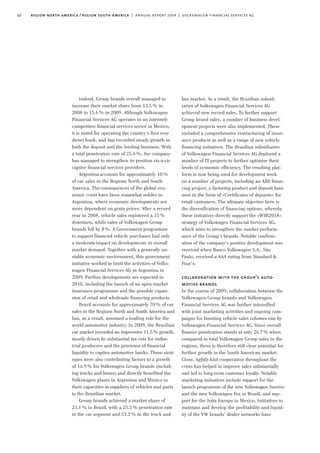 bus market. As a result, the Brazilian subsid-
iaries of Volkswagen Financial Services AG
achieved new record sales. To further support
Group brand sales, a number of business devel-
opment projects were also implemented. These
included a comprehensive restructuring of insur-
ance products as well as a range of new vehicle
financing initiatives. The Brazilian subsidiaries
of Volkswagen Financial Services AG deployed a
number of IT projects to further optimise their
levels of economic efficiency. The resulting plat-
form is now being used for development work
on a number of projects, including an ABS finan-
cing project, a factoring product and deposit busi-
ness in the form of »Certificates of deposits« for
retail customers. The ultimate objective here is
the diversification of financing options, whereby
these initiatives directly support the »WIR2018«
strategy of Volkswagen Financial Services AG,
which aims to strengthen the market perform-
ance of the Group’s brands. Notable confirm-
ation of the company’s positive development was
received when Banco Volkswagen S.A., São
Paulo, received a AAA rating from Standard &
Poor’s.
collaboration with the group’s auto-
motive brands
In the course of 2009, collaboration between the
Volkswagen Group brands and Volkswagen
Financial Services AG was further intensified
with joint marketing activities and ongoing cam-
paigns for boosting vehicle sales volumes run by
Volkswagen Financial Services AG. Since overall
finance penetration stands at only 26.7% when
compared to total Volkswagen Group sales in the
regions, there is therefore still clear potential for
further growth in the South American market.
Close, tightly-knit cooperation throughout the
crisis has helped to improve sales substantially
and led to long-term customer loyalty. Notable
marketing initiatives include support for the
launch programme of the new Volkswagen Saveiro
and the new Volkswagen Fox in Brazil, and sup-
port for the Jetta Europa in Mexico. Initiatives to
maintain and develop the profitability and liquid-
ity of the VW brands’ dealer networks have
Indeed, Group brands overall managed to
increase their market share from 13.5% in
2008 to 15.6% in 2009. Although Volkswagen
Financial Services AG operates in an intensely
competitive financial services sector in Mexico,
it is noted for operating the country’s first ever
direct bank, and has recorded steady growth in
both the deposit and the lending business. With
a total penetration rate of 25.6%, the company
has managed to strengthen its position vis-à-vis
captive financial services providers.
Argentina accounts for approximately 10%
of car sales in the Regions North and South
America. The consequences of the global eco-
nomic crisis have been somewhat milder in
Argentina, where economic developments are
more dependent on grain prices. After a record
year in 2008, vehicle sales registered a 15%
downturn, while sales of Volkswagen Group
brands fell by 8%. A Government programme
to support financed vehicle purchases had only
a moderate impact on developments in overall
market demand. Together with a generally un-
stable economic environment, this government
initiative worked to limit the activities of Volks-
wagen Financial Services AG in Argentina in
2009. Further developments are expected in
2010, including the launch of an open market
insurance programme and the possible expan-
sion of retail and wholesale financing products.
Brazil accounts for approximately 70% of car
sales in the Regions North and South America and
has, as a result, assumed a leading role for the
world automotive industry. In 2009, the Brazilian
car market recorded an impressive 11.5% growth,
mostly driven by substantial tax cuts for indus-
trial producers and the provision of financial
liquidity to captive automotive banks. These strat-
egies were also contributing factors to a growth
of 14.9% for Volkswagen Group brands (includ-
ing trucks and buses) and directly benefited the
Volkswagen plants in Argentina and Mexico in
their capacities as suppliers of vehicles and parts
to the Brazilian market.
Group brands achieved a market share of
23.1% in Brazil, with a 25.5% penetration rate
in the car segment and 53.2% in the truck and
32 region north america / region south america | annual report 2009 | volkswagen financial services ag
 