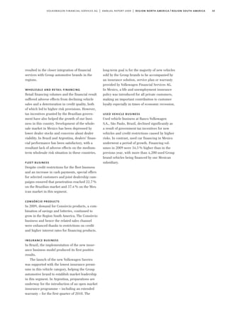 33volkswagen financial services ag | annual report 2009 | region north america / region south america
long-term goal is for the majority of new vehicles
sold by the Group brands to be accompanied by
an insurance solution, service plan or warranty
provided by Volkswagen Financial Services AG.
In Mexico, a life and unemployment insurance
policy was introduced for all private customers,
making an important contribution to customer
loyalty especially in times of economic recession.
used vehicle business
Used vehicle business at Banco Volkswagen
S.A., São Paulo, Brazil, declined significantly as
a result of government tax incentives for new
vehicles and credit restrictions caused by higher
risks. In contrast, used car financing in Mexico
underwent a period of growth. Financing vol-
umes in 2009 were 34.5% higher than in the
previous year, with more than 4,200 used Group
brand vehicles being financed by our Mexican
subsidiary.
resulted in the closer integration of financial
services with Group automotive brands in the
regions.
wholesale and retail financing
Retail financing volumes and the financial result
suffered adverse effects from declining vehicle
sales and a deterioration in credit quality, both
of which led to higher risk provisions. However,
tax incentives granted by the Brazilian govern-
ment have also helped the growth of our busi-
ness in this country. Development of the whole-
sale market in Mexico has been depressed by
lower dealer stocks and concerns about dealer
viability. In Brazil and Argentina, dealers’ finan-
cial performance has been satisfactory, with a
resultant lack of adverse effects on the medium-
term wholesale risk situation in these countries.
fleet business
Despite credit restrictions for the fleet business
and an increase in cash payments, special offers
for selected customers and joint dealership cam-
paigns ensured that penetration reached 22.7%
on the Brazilian market and 37.4% on the Mex-
ican market in this segment.
consórcio products
In 2009, demand for Consórcio products, a com-
bination of savings and lotteries, continued to
grow in the Region South America. The Consórcio
business and hence the related sales channel
were enhanced thanks to restrictions on credit
and higher interest rates for financing products.
insurance business
In Brazil, the implementation of the new insur-
ance business model produced its first positive
results.
The launch of the new Volkswagen Saveiro
was supported with the lowest insurance premi-
ums in this vehicle category, helping the Group
automotive brand to establish market leadership
in this segment. In Argentina, preparations are
underway for the introduction of an open market
insurance programme – including an extended
warranty – for the first quarter of 2010. The
 