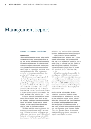 36 management report | annual report 2009 | volkswagen financial services ag
business and economic environment
Global economy
Many countries started to recover in the months
following the collapse of the global economy at
the start of 2009, supported by the continuation
of expansive monetary and fiscal policies. Infla-
tion rates remained relatively low in most coun-
tries although the improved economic outlook
caused prices for commodities and energy to rise
substantially again. The global economy con-
tracted by 2.0% on an annualised basis, after
growing by 1.9% the previous year.
The US economy posted negative growth of
–2.4% in the reporting year (previous year:
+0.4%). Highly expansive monetary and fiscal
policies helped bring the recession to an end in
the year’s second half. The US dollar once again
shed much of its value relative to the euro by
year’s end, after attaining its high for the year
in March 2009. Canada’s gross domestic product
(GDP) fell by 2.6% (previous year: +0.4%), and
that of Mexico by 7.0% (previous year: +1.4%).
Whilst the Brazilian economy already showed
strong signs of recovery in the spring of 2009,
the economic situation in Argentina deteriorated
during the course of the year. On the annual
average, the 2009 GDP in both countries was
more or less at the previous year’s level.
The Asian emerging countries registered the
greatest growth momentum. At 8.7% (previous
year: 9.0%), the growth rate in China was just
slightly lower year on year. Japan’s GDP declined
further by 5.2%, after negative growth in 2008
(previous year: –1.2%). At a rate of 6.5% (previ-
ous year: 7.3%), India’s economy continued to
expanded at a robust pace in the reporting year.
There was a sharp decline in Western
Europe’s GDP by 3.9% (previous year: +0.5%),
and the unemployment rate in the euro zone
rose from 8.2% at the start of the year to 10.0%
at year’s end. In November, the euro climbed to
new highs for the year against the US dollar.
Central and Eastern Europe posted an average
GDP growth rate of –5.4% (previous year:
+4.1%).
Although the recession already ended in the
second quarter of 2009, Germany’s annualised
GDP was down 5.0% year on year (previous year:
+1.3%). Exports and the build-up of inventories
generated the greatest economic momentum in
the year’s second half. While private consump-
tion remained relatively stable due to the govern-
ment’s stimulus measures, the unemployment
rate continued to rise.
Financial markets and competitive situation
The bailout programmes that were enacted
worldwide during the 2009 financial year with
the aim of injecting liquidity into the banking
system and consolidating it as well as the attend-
ant economic stimulus packages sparked a
noticeable recovery of the global economy by
year’s end. The bond issuing business also bene-
fited from the change in the economic climate.
There were also signs that the securitisation
market would recover, among other things, in
regards to asset-backed securities.
Management report
 