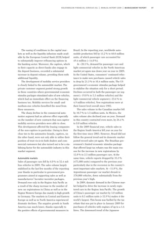 37volkswagen financial services ag | annual report 2009 | management report
The easing of conditions in the capital mar-
kets as well as the liquidity infusions made avail-
able by the European Central Bank (ECB) helped
to substantially improve refinancing options in
the banking sector. Moreover, the captives, which
in their capacity as direct banks also engage in
the deposit business, recorded a substantial
increase in deposit volume, providing them with
additional liquidity.
The development of mobility service providers
is closely linked to the automobile market. The
private customer segment posted strong growth
in those countries where governmental economic
stimulus packages stimulated sales of new vehicles,
which had an immediate effect on the financing
business too. Mobility services for small- and
medium-size vehicles benefited the most from
these measures.
The sharp decline in the commercial auto-
motive segment had an adverse effect especially
on the number of new contracts that non-captive
mobility services providers were able to close.
This development affected the leasing companies
of the non-captives in particular. Owing to their
close ties to the automotive brands, captives, on
the other hand, were not only able to utilise their
position of trust vis-à-vis both dealers and com-
mercial customers but also turned out to be a sta-
bilising factor for the automobile industry in this
market segment.
Automobile markets
Sales of passenger cars fell by 6.0% to 52.4 mil-
lion vehicles in 2009. The sales volume largely
stabilised in the last few months of the reporting
year thanks in particular to government pro-
grammes aimed at supporting sales as well as
manufacturers’ lucrative incentive packages.
Demand rose only in the Region Asia Pacific as
a result of the sharp increase in the number of
new car registrations in China as well as in the
Region Western Europe due mainly to high growth
in Germany. The markets in Central and Eastern
Europe as well as in North America experienced
dramatic declines. The negative growth in South
America was much lower, thanks especially to
the positive effects of governmental measures in
Brazil. In the reporting year, worldwide auto-
mobile production fell by 13.2% to 60.0 million
units, of which passenger cars accounted for
49.4 million (–14.0%).
At –20.5%, demand for passenger cars and
light commercial vehicles in the North American
market yet again was down year on year in 2009.
In the United States, consumers’ continued reluc-
tance to make new purchases caused vehicle sales
to drop by 21.3% to 10.4 million units. The US
government’s economic stimulus package helped
to stabilise the situation only for a short period.
Declines occurred in both the passenger car seg-
ment (–19.0% to 5.5 million vehicles) and the
light commercial vehicle segment (–23.6% to
4.9 million vehicles). New registrations were at
their lowest level overall since 1982.
The sales volume in the Canadian market fell
by 10.7% to 1.5 million units. In Mexico, the
sales volume also declined year on year. Demand
in this country contracted even more, by 26.4%
to 0.8 million vehicles.
In the 2009 financial year, vehicle sales in
the Region South America fell year on year for
the first time since 2003. However, Brazil did not
follow the general trend and its domestic market
posted record sales yet again. The Brazilian gov-
ernment’s limited economic stimulus package
that offered large tax rebates was the main rea-
son for the increase in new registrations by
12.8% to 2.5 million passenger cars. At the
same time, vehicle exports dropped by 35.3%
(475,000 units) compared to the previous year
particularly due to the recession in the country’s
most important sales markets. At –11.8%, the
Argentinean passenger car market shrank to
378,000 vehicles, down substantially from the
previous year’s high.
In 2009, dynamic demand in the Chinese mar-
ket helped to drive the increase in newly regis-
tered cars in the Region Asia Pacific. The growth
of China’s passenger car market by 3.0 million
units to 8.5 million units (+53.9%) makes it the
world’s largest. This boom was fuelled by the tax
rebate that was put in place in January 2009 for
purchases of vehicles with engines of up to a 1.6
litres. The downward trend of the Japanese
 