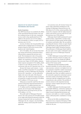 40 management report | annual report 2009 | volkswagen financial services ag
analysis of the group’s business
performance and position
Results of operations
The 2009 financial year was marked by the effects
of the international financial market crisis and
the resulting increase in risk costs, causing the
pre-tax result to drop significantly from €792
million in the previous year to €554 million.
This corresponds to a return on equity of 8.5%
(previous year: 12.4%).
In terms of volume, the Group benefited espe-
cially from the scrapping bonus in Germany, the
growth in Brazil as well as the recovery of the
market in the United Kingdom.
At €1,753 million, the net income from lend-
ing, leasing and insurance transactions before
risk provisions surpassed the previous year’s
result. This development is due to the positive
development of business in Germany. At €224
million, net commission income exceeded the
previous year’s figure of €209 million. Adminis-
tration expenses amounted to €912 million, which
is almost on a par with the previous year. The
cost/income ratio was 69% (previous year: 61%).
Because the Group’s joint ventures – in par-
ticular, LeasePlan Corporation N.V. (LeasePlan),
Amsterdam, as well as Volkswagen Pon Financial
Services B.V., Amersfoort – are also affected by
higher risk costs in the wake of the financial
market crisis, the result from equity investments
accounted for at equity decreased by €10 million
to €91 million (–9.9%) year on year.
Taking into account the result from the meas-
urement of derivative financial instruments in
the amount of €–45 million (previous year:
€–27 million) and the remaining earnings com-
ponents, the net income of the Volkswagen
Financial Services AG Group for the year was
€395 million (–31.7%).
The profit made by Volkswagen Financial
Services AG in the amount of €478 million based
on its single-entity financial statements under the
German Commercial Code was transferred to
Volkswagen AG, the company’s sole shareholder,
under the existing control and profit transfer
agreement.
As in previous years, the German Group com-
panies made substantial contributions to the
earnings of Volkswagen Financial Services AG:
With about 61,8% of the contract portfolio, they
remain the companies with the highest business
volume and earned a pre-tax result of €321 mil-
lion (previous year: €383 million).
Volkswagen Bank GmbH maintained its good
market position, supported by a product range
that is geared to its target groups and the loyalty
of customers and dealers alike. We succeeded in
expanding the business volume yet again despite
the slight decline in the operating business of
Volkswagen Bank GmbH’s European branches.
The performance of Volkswagen Bank GmbH in
the year under review made a substantial contri-
bution to the success of Volkswagen Financial
Services AG.
In 2009, Volkswagen Leasing GmbH increased
the number of leasing contracts yet again com-
pared to the previous year despite the difficult
market environment, thus accounting for a major
portion of the Group’s profit.
Volkswagen Versicherungsdienst GmbH
boosted its portfolio of current vehicle and war-
ranty insurance contracts to its highest level ever
in an intensely competitive market environment
in 2009. The company amassed a portfolio of
substantially more than one million contracts in
the automotive segment by continuing to pursue
innovative product and package strategies in
connection with the scrapping bonus as well as
comprehensive sales activities. The portfolio of
current contracts in the important warranty
insurance contract segment also grew to about
800,000 contracts.
In 2009, Volkswagen Versicherungsvermitt-
lung GmbH, Wolfsburg, continued to optimise its
approaches to insurance coverage for the Volks-
wagen Group by keeping both premiums and
insurance costs stable; as a result it repeatedly
made a solid and positive contribution to Group
profits.
All but one the fully-consolidated foreign
financial services companies belonging to Volks-
wagen Financial Services AG generated positive
results for the year.
 