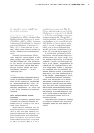 43volkswagen financial services ag | annual report 2009 | management report
the volume of new business was 24.2% above
the level of the previous year.
deposit business and borrowings
Significant items in liabilities and equity include
liabilities to financial institutions in the amount
of €6.6 billion (– 12.5%), liabilities to customers
in the amount of €23.0 billion (+36.2%), as well
as securitised liabilities in the amount of €20.4
billion (–5.3%). Details concerning the com-
pany’s refinancing and hedging strategy are pro-
vided in a separate section of this management
report.
Specifically, the deposit business of Volks-
wagen Bank GmbH, reported as part of the liabil-
ities to customers, again reached a new record
high of €18.3 billion (+42.7%) as at 31 Decem-
ber 2009. With this level of deposits, Volkswagen
Bank GmbH continues to be one of the largest
players in the sector. The bank had 939,000
direct banking customers (+15.6%) as at
31 December 2009.
equity
The subscribed capital of Volkswagen Financial
Services AG remained unchanged at €441 mil-
lion in the 2009 financial year. IFRS equity was
€6.3 billion (previous year: €6.8 billion). This
yields an equity ratio of 10.5% relative to the
total equity and liabilities of €60.3 billion, which
is above average in comparison to international
companies.
Capital adequacy according to regulatory
requirements
International capital adequacy regulations require
a minimum core capital ratio (frequently also
referred to as »Tier I Capital«) of 4.0% and an
overall ratio of at least 8.0%.
The new regulatory architecture, which was
transposed into German law under the heading
»Basel II« at the end of 2006, is far more com-
prehensive and complex than previously. It com-
prises revised minimum capital requirements
(Pillar I), a supervisory review process to ensure
that banks have adequate capital to support all
the risks in their business (Pillar II), as well as
extended disclosure requirements (Pillar III).
The most important changes in connection with
Pillar I concern the treatment of credit risk and,
for the first time, capital adequacy requirements
to support operational risk. Volkswagen Bank
GmbH has applied the provisions of the new Sol-
vency Regulations as early as possible, i.e. from
2007 – both for itself and the financial holding
group. In so doing, the bank and the financial
holding group use the so-called standardised
approach to determine capital adequacy in con-
nection with credit risks and operational risks.
We have the option until the end of 2015 to
determine the financial holding group’s solvency
ratios pursuant to either Section 10a Para. 6 Ger-
man Banking Act or Section 10a Para. 7 German
Banking Act. Thereafter, only the procedure set
forth in Section 10a Para. 7 German Banking Act
will apply; the IFRS consolidated financial state-
ments must be used as the basis for determining
both consolidated equity and consolidated risk
positions. We already switched the determination
of the solvency ratios to the procedure set out in
Section 10a Para. 7 German Banking Act in 2009.
The risk-weighted position of the financial
holding group in accordance with the standard-
ised approach to credit risks as at the end of
December 2009 was €44.7 billion; the compar-
ability of this figure to the previous year’s value
of €38.2 billion that was determined using the
old procedure is limited. Besides the shift to the
new procedure, the increase stems mainly from
the fact that the number of asset-backed secur-
ities transactions was far lower owing to the
financial market crisis.
The following charts contain details regarding
the composition of own funds and their changes
compared to 2008 as well as the aggregate risk
position:
 