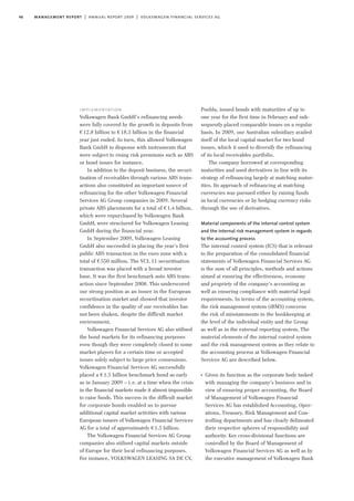 46 management report | annual report 2009 | volkswagen financial services ag
Puebla, issued bonds with maturities of up to
one year for the first time in February and sub-
sequently placed comparable issues on a regular
basis. In 2009, our Australian subsidiary availed
itself of the local capital market for two bond
issues, which it used to diversify the refinancing
of its local receivables portfolio.
The company borrowed at corresponding
maturities and used derivatives in line with its
strategy of refinancing largely at matching matur-
ities. Its approach of refinancing at matching
currencies was pursued either by raising funds
in local currencies or by hedging currency risks
through the use of derivatives.
Material components of the internal control system
and the internal risk management system in regards
to the accounting process
The internal control system (ICS) that is relevant
to the preparation of the consolidated financial
statements of Volkswagen Financial Services AG
is the sum of all principles, methods and actions
aimed at ensuring the effectiveness, economy
and propriety of the company’s accounting as
well as ensuring compliance with material legal
requirements. In terms of the accounting system,
the risk management system (iRMS) concerns
the risk of misstatements in the bookkeeping at
the level of the individual entity and the Group
as well as in the external reporting system. The
material elements of the internal control system
and the risk management system as they relate to
the accounting process at Volkswagen Financial
Services AG are described below.
I
Given its function as the corporate body tasked
with managing the company’s business and in
view of ensuring proper accounting, the Board
of Management of Volkswagen Financial
Services AG has established Accounting, Oper-
ations, Treasury, Risk Management and Con-
trolling departments and has clearly delineated
their respective spheres of responsibility and
authority. Key cross-divisional functions are
controlled by the Board of Management of
Volkswagen Financial Services AG as well as by
the executive management of Volkswagen Bank
implementation
Volkswagen Bank GmbH’s refinancing needs
were fully covered by the growth in deposits from
€12.8 billion to €18.3 billion in the financial
year just ended. In turn, this allowed Volkswagen
Bank GmbH to dispense with instruments that
were subject to rising risk premiums such as ABS
or bond issues for instance.
In addition to the deposit business, the securi-
tisation of receivables through various ABS trans-
actions also constituted an important source of
refinancing for the other Volkswagen Financial
Services AG Group companies in 2009. Several
private ABS placements for a total of €1.4 billion,
which were repurchased by Volkswagen Bank
GmbH, were structured for Volkswagen Leasing
GmbH during the financial year.
In September 2009, Volkswagen Leasing
GmbH also succeeded in placing the year’s first
public ABS transaction in the euro zone with a
total of €550 million. The VCL 11 securitisation
transaction was placed with a broad investor
base. It was the first benchmark auto ABS trans-
action since September 2008. This underscored
our strong position as an issuer in the European
securitisation market and showed that investor
confidence in the quality of our receivables has
not been shaken, despite the difficult market
environment.
Volkswagen Financial Services AG also utilised
the bond markets for its refinancing purposes
even though they were completely closed to some
market players for a certain time or accepted
issues solely subject to large price consessions.
Volkswagen Financial Services AG successfully
placed a €1.5 billion benchmark bond as early
as in January 2009 – i.e. at a time when the crisis
in the financial markets made it almost impossible
to raise funds. This success in the difficult market
for corporate bonds enabled us to pursue
additional capital market activities with various
European issuers of Volkswagen Financial Services
AG for a total of approximately €1.5 billion.
The Volkswagen Financial Services AG Group
companies also utilised capital markets outside
of Europe for their local refinancing purposes.
For instance, VOLKSWAGEN LEASING SA DE CV,
 