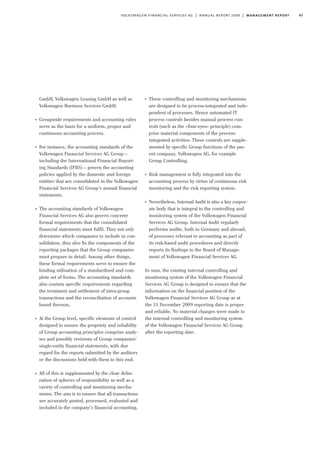 47volkswagen financial services ag | annual report 2009 | management report
GmbH, Volkswagen Leasing GmbH as well as
Volkswagen Business Services GmbH.
I
Groupwide requirements and accounting rules
serve as the basis for a uniform, proper and
continuous accounting process.
I
For instance, the accounting standards of the
Volkswagen Financial Services AG Group –
including the International Financial Report-
ing Standards (IFRS) – govern the accounting
policies applied by the domestic and foreign
entities that are consolidated in the Volkswagen
Financial Services AG Group’s annual financial
statements.
I
The accounting standards of Volkswagen
Financial Services AG also govern concrete
formal requirements that the consolidated
financial statements must fulfil. They not only
determine which companies to include in con-
solidation, they also fix the components of the
reporting packages that the Group companies
must prepare in detail. Among other things,
these formal requirements serve to ensure the
binding utilisation of a standardised and com-
plete set of forms. The accounting standards
also contain specific requirements regarding
the treatment and settlement of intra-group
transactions and the reconciliation of accounts
based thereon.
I
At the Group level, specific elements of control
designed to ensure the propriety and reliability
of Group accounting principles comprise analy-
ses and possibly revisions of Group companies’
single-entity financial statements, with due
regard for the reports submitted by the auditors
or the discussions held with them to this end.
I
All of this is supplemented by the clear delin-
eation of spheres of responsibility as well as a
variety of controlling and monitoring mecha-
nisms. The aim is to ensure that all transactions
are accurately posted, processed, evaluated and
included in the company’s financial accounting.
I
These controlling and monitoring mechanisms
are designed to be process-integrated and inde-
pendent of processes. Hence automated IT
process controls besides manual process con-
trols (such as the »four-eyes« principle) com-
prise material components of the process-
integrated activities. These controls are supple-
mented by specific Group functions of the par-
ent company, Volkswagen AG, for example
Group Controlling.
I
Risk management is fully integrated into the
accounting process by virtue of continuous risk
monitoring and the risk reporting system.
I
Nevertheless, Internal Audit is also a key corpor-
ate body that is integral to the controlling and
monitoring system of the Volkswagen Financial
Services AG Group. Internal Audit regularly
performs audits, both in Germany and abroad,
of processes relevant to accounting as part of
its risk-based audit procedures and directly
reports its findings to the Board of Manage-
ment of Volkswagen Financial Services AG.
In sum, the existing internal controlling and
monitoring system of the Volkswagen Financial
Services AG Group is designed to ensure that the
information on the financial position of the
Volkswagen Financial Services AG Group as at
the 31 December 2009 reporting date is proper
and reliable. No material changes were made to
the internal controlling and monitoring system
of the Volkswagen Financial Services AG Group
after the reporting date.
 