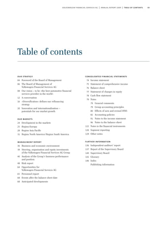 03volkswagen financial services ag | annual report 2009 | table of contents
our strategy
04 Foreword of the Board of Management
06 The Board of Management of
Volkswagen Financial Services AG
08 Our vision – to be »the best automotive financial
services provider in the world«
12 A conversation
16 »Diversification« defines our refinancing
strategy
20 Innovation and internationalisation –
potentials for our market growth
our markets
24 Development in the markets
25 Region Europa
28 Region Asia Pacific
31 Region North America/Region South America
management report
36 Business and economic environment
39 Steering, organisation and equity investments
of the Volkswagen Financial Services AG Group
40 Analysis of the Group’s business performance
and position
48 Risk report
64 Opportunities for
Volkswagen Financial Services AG
65 Personnel report
68 Events after the balance sheet date
68 Anticipated developments
consolidated financial statements
74 Income statement
75 Statement of comprehensive income
76 Balance sheet
77 Statement of changes in equity
78 Cash flow statement
79 Notes
79 General comments
79 Group accounting principles
80 Effects of new and revised IFRS
82 Accounting policies
91 Notes to the income statement
96 Notes to the balance sheet
115 Notes to the financial instruments
126 Segment reporting
129 Other notes
further information
136 Independent auditors’ report
137 Report of the Supervisory Board
140 Supervisory Board
142 Glossary
146 Index
Publishing information
Table of contents
 