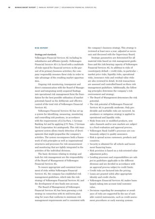 48 management report | annual report 2009 | volkswagen financial services ag
risk report
Strategy and standards
Volkswagen Financial Services AG including its
subsidiaries and affiliates (jointly »Volkswagen
Financial Services AG«) is faced with a multitude
of risks typical for financial services in the pur-
suit of its primary business activities; the com-
pany responsibly assumes these risks in order to
take advantage of the resulting market opportun-
ities.
Ongoing risk monitoring, transparent and
direct communication with the Board of Manage-
ment and integrating newly acquired findings
into operational risk management form the foun-
dation for the best possible utilisation of market
potentials based on the deliberate and effective
control of the total risk of Volkswagen Financial
Services AG.
Volkswagen Financial Services AG has set up
a system for identifying, measuring, monitoring
and controlling risk positions, in accordance
with the requirements of §25a Para. 1 German
Banking Act and by applying §91 Para. 2 German
Stock Corporation Act analogously. This risk man-
agement system allows timely detection of devel-
opments that might jeopardise the company’s
activities. The system encompasses both a frame-
work of risk principles as well as organisational
structures and processes for risk measurement
and monitoring that are tightly integrated in the
activities of the individual divisions.
The basic decisions relating to strategy and
tools for risk management are the responsibility
of the Board of Management of Volkswagen
Financial Services AG.
To ensure appropriate and consistent treat-
ment of risks within Volkswagen Financial
Services AG, the company has established risk
management guidelines, which take the risk
strategy of Volkswagen Financial Services AG and
the development of own funds into account.
The Board of Management of Volkswagen
Financial Services AG has been pursuing a risk
strategy in connection with its mid-term plan-
ning for years that conforms to minimum risk
management requirements and is consistent with
the company’s business strategy. This strategy is
reviewed at least once a year, adjusted as neces-
sary and discussed with the Supervisory Board.
Strategic parameters are determined for all
material risks based on risk management guide-
lines and the risk-bearing capacity of Volkswagen
Financial Services AG. In addition to risks of
counterparty default – credit risks, in particular –
market price risks, liquidity risks, operational
risks, insurance risks and residual value risks
are also reviewed in detail. At-risk transactions
are assessed and controlled based on these risk
management guidelines. Additionally, the follow-
ing principles determine the company’s risk
environment and strategy:
I
The Board of Management determines the risk
potential.
I
The risk potential of Volkswagen Financial
Services AG is generally moderate. Only pre-
dictable and workable risks are incurred. An
avoidance or mitigation strategy is applied to
operational and liquidity risks.
I
Risks from new or modified products, new
sales channels and/or new markets are subject
to a fixed evaluation and approval process.
I
Volkswagen Bank GmbH’s processes are con-
tinuously subject to quality assurance.
I
Risk is spread across customers, products and
countries.
I
Security is obtained for all vehicle and invest-
ment financing loans.
I
Risk provision is based on a risk-oriented value
adjustment policy.
I
Lending processes and responsibilities are sub-
ject to guidelines applicable to the different
divisions and are decided in accordance with
an approval process subject to credit limits.
I
Credit risks are factored into the pricing.
I
Loans are granted solely after appropriate
identity and credit checks.
I
Volkswagen Financial Services AG makes loans
largely taking into account total customer
value.
I
Decisions regarding the assumption or avoid-
ance of risks are supported by the use of suit-
able control instruments, such as credit assess-
ment procedures or early warning systems.
 