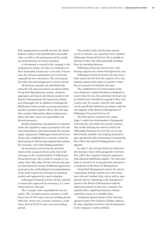 49volkswagen financial services ag | annual report 2009 | management report
Risk management essentially involves the identi-
fication, analysis and quantification of possible
risks, as well as risk assessment and the result-
ing determination of control measures.
A risk manual is central to the company’s risk
management system. All risks are reviewed as to
their materiality at least once a year and, if neces-
sary, the relevant assessments are revised and
expanded by new risk factors. The risk manual
describes the risk management system in detail.
All divisions annually rate identified risks
using the risk map pursuant to an expert system.
Group Risk Management assesses, monitors,
aggregates and reports all relevant results to the
Board of Management, the Supervisory Board
and Volkswagen AG. In addition to defining the
likelihood of risks actually occurring and assess-
ing their possible negative effects, the risk map
also contains information about existing proce-
dures and rules, areas of responsibility and
derived measures.
Besides quantifying risk positions as required
under the regulatory regime (pursuant to the Sol-
vency Regulations) and representing the existent
equity components, Volkswagen Financial Services
AG has also established an economic system for
determining its risk-bearing capacity that matches
the economic risk to the hedging potential.
An assessment concerning the potential
extent of the unexpected loss as the total of all
risk types in the overall portfolio of Volkswagen
Financial Services AG is made in regards to eco-
nomic risks. Risk values for the relevant risk types
are determined by means of different approaches
pursuant to the methodological recommendations
of the Basel Capital Accord based on statistical
models and supported by expert estimates.
Volkswagen Financial Services AG has selected
a conservative approach by assuming a 1:1 corre-
lation between risk types.
The economic risk is quantified for two sce-
narios. The »normal scenario« assumes a confi-
dence level of 99% and a one-year holding period
while the »worst-case scenario« assumes a confi-
dence level of 99.93% and a one-year holding
period.
This analysis of its risk-bearing capacity
serves to examine, on a quarterly basis, whether
Volkswagen Financial Services AG is capable at
all times to bear the risks potentially resulting
from its operating business.
Volkswagen Financial Services AG’s risk-
bearing capacity was certain throughout the year.
Volkswagen Financial Services AG also uses a
limit system derived from the analysis of its risk-
bearing capacity that makes it possible to limit
the net amount of individual risk types.
The establishment of a limit system as the
core element in capital allocation is designed to
ensure that, for one, the individual risk types can
be limited and controlled in regards to their risk
content and, for another, that the risk capital
can be specifically limited in accordance with the
risk appetite of the Board of Management of
Volkswagen Financial Services AG.
The limit system comprises two stages.
Stage 1 entails the determination of groupwide
risk limits for risk under the normal scenario.
This entails defining the extent to which the
Volkswagen Financial Services AG can use the
theoretically available risk hedging potential to
plan operational risk provisioning. Consequently,
this reflects the Board of Management’s risk
appetite.
In stage 2, the risk type limits are defined as
the monetary share of the groupwide risk limit;
they reflect the company’s business alignment.
Risk-adjusted distribution applies. The determin-
ation is executed on an annual basis pursuant to
a resolution of the Board of Management.
Group Risk Management reports the risk of
counterparty default, market price risk, insur-
ance risk and residual value risk as well as oper-
ational risks by submitting a risk management
report to the Board of Management and the
Supervisory Board at least once a quarter. For
markets with a significant business volume,
reporting is done on a monthly basis.
Continuous improvements of the risk man-
agement report have helped to further improve
the data regarding structures and developments
in the company’s credit portfolios.
 