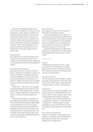53volkswagen financial services ag | annual report 2009 | management report
We ensure that collateral adequate to the
relevant risk is available for covering credit risks.
Automobiles, in their capacity as collateral, are
material to this approach because the activities
of Volkswagen Financial Services AG focus on
financing customer purchases and dealer sales
as well as vehicle leasing. Volkswagen Financial
Services AG therefore monitors the development
of vehicles’ market values. Adjustments of the
valuation methods and disposal processes are
made in the event of major changes in these
market values.
Value adjustments
Value adjustments are determined based on the
incurred loss model pursuant to IAS 39. The
model we used for determining these adjustments
was derived from the Basel II risk quantification
method.
Risk management and monitoring
Appropriate processes are used to monitor all
loans in regards to the underlying economic con-
ditions and collateral, compliance with limits,
contractual obligations as well as both external
and internal requirements. Commitments are
subject to suitable controls (intensive or problem
loan monitoring) in accordance with their risk
content.
Furthermore, credit risks are also managed
by applying Volkswagen Financial Services AG’s
approval limits. These approval limits are fixed
for each company individually. The local decision
makers can exercise discretion within these
limits.
Analyses of the portfolios are performed at
the portfolio level for risk monitoring purposes.
The Credit Risk Portfolio Rating combines differ-
ent risk parameters in a key ratio, ensuring
comparability of the international portfolios of
Volkswagen Financial Services AG. Risk reviews
are performed at the company level in the event
of problems. The credit rating procedures that
ensure the functionality and validity of the proce-
dures are also monitored.
Risk communication
The company’s exposure to risk is reported as
part of the risk management report.
The risk management report contains a var-
iety of disclosures regarding the significant struc-
tural risk characteristics of Volkswagen Financial
Services AG at the portfolio level. Recommenda-
tions as to possible actions are included in the
report’s disclosures as necessary. Noteworthy
individual exposures are also discussed.
The Board of Management is notified imme-
diately of any substantial need for risk provisions
at Volkswagen Bank GmbH by means of ad hoc
reports.
Counterparty risk
Definition
At Volkswagen Financial Services AG, counter-
party risk is the risk resulting from overnight
deposit and term money transactions and from
the conclusion of transactions involving interest
rate and currency derivatives.
Parameters/risk strategy
The risk strategy lays out the strategic principles
governing counterparty risks. Counterparty risks
may only be incurred subject to approved limits
as well as regular assessment and monitoring.
Risk assessment
As part of the risks of counterparty default, coun-
terparty risks are recorded separately from mar-
ket price risks. This also applies to risks of coun-
terparty default from derivative transactions.
Counterparty risks are determined based on
an expected loss estimate, i.e. the present value
is weighted by a credit-rating factor. Average
(cumulative) one-year credit loss rates are used
to quantify the credit-rating factor of the default
risk.
Risk management and monitoring
Treasury is responsible for risk management in
relation to counterparty risks. Risk Management
determines and monitors the counterparty
default risk on a monthly basis.
 