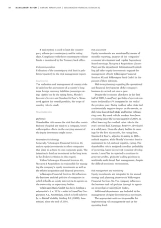 54 management report | annual report 2009 | volkswagen financial services ag
A limit system is used to limit the counter-
party volume per counterparty and/or rating
class. Compliance with these counterparty volume
limits is monitored by the Treasury back office.
Risk communication
Utilisation of the counterparty risk limit is pub-
lished quarterly in the risk management report.
Country risk
The evaluation and management of country risks
is based on the assessment of a country’s long-
term foreign currency liabilities (sovereign rat-
ing) carried out by the rating firms, Moody’s
Investors Service and Standard & Poor’s. Meas-
ured against the overall portfolio, the scope of
country risks is small.
Shareholder risk
Definition
Shareholder risk means the risk that after contri-
butions of capital are made to a company, losses
with negative effects on the carrying amount of
the equity investment might occur.
Parameters/risk strategy
Generally, Volkswagen Financial Services AG
makes equity investments in other companies
that serve to achieve its own corporate goals. The
intention to hold an investment in the long term
is the decisive criterion in this regard.
Within Volkswagen Financial Services AG,
Mergers & Acquisitions is responsible for manag-
ing the company’s equity investments as well as
the related acquisition and disposal processes.
Volkswagen Financial Services AG influences
the business and risk policies of companies in
which it holds an equity interest via its agents on
the ownership or supervisory bodies.
Volkswagen Bank GmbH has been holding a
substantial – i. e. 50% – stake in LeasePlan Cor-
poration N.V., Amsterdam, which is held indirect-
ly via Global Mobility Holding B.V. (GMH), Ams-
terdam, since the end of 2004.
Risk assessment
Equity investments are monitored by means of
monthly reporting, analyses of the companies’
economic development and regular Supervisory
Board meetings. Mergers & Acquisitions (Lease-
Plan) and the department International Control-
ling (all other equity investments) support the
management of both Volkswagen Financial
Services AG and Volkswagen Bank GmbH in the
pursuit of their interests.
Mid-term planning regarding the operational
and financial development of the company’s
business is carried out once a year.
Despite the economic slowdown in the first
half of 2009, LeasePlan’s portfolio of current con-
tracts declined by 6% compared to the end of
the previous year. Rising residual value risks had
a substantially negative impact on the results, as
did rising loan default risks and higher refinan-
cing costs. Key used vehicle markets have been
recovering since the second quarter of 2009, in
effect lowering the residual value risks in the
year’s second half. Earnings, however, developed
at a solid pace. Given the sharp decline in earn-
ings for the first six months, the rating firm,
Standard & Poor’s, adjusted its rating to BBB+,
outlook negative, while Moody’s Investor Service
maintained its A3, outlook negative, rating. The
shareholder risk is assigned a median probability
of occurring, based on current economic develop-
ments. LeasePlan is expected to continue to
generate profits, given its leading position in
worldwide multi-brand fleet management, despite
the difficult economic environment.
Risk management and monitoring
Equity investments are integrated in the annual
strategy and planning processes of Volkswagen
Financial Services AG. The company influences
the business and risk policies through its agents
on ownership or supervisory bodies.
Additional departments are included in the
management of equity investments as necessary.
The appropriate units are responsible for
implementing risk management tools at the
operating level.
 