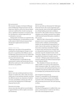 55volkswagen financial services ag | annual report 2009 | management report
Risk communication
The executive managers, the Board of Manage-
ment of Volkswagen Financial Services AG, the
Supervisory Board as well as the relevant depart-
ments are notified ad hoc of early warning sig-
nals or significant (structural or economic) nega-
tive developments, and joint approaches are
coordinated as necessary.
Critical equity investments are reported to the
Board of Management; recommendations as well
as the extent to which relevant measures have
already been implemented must also be
reported.
market price risk
Market price risk refers to the potential loss
resulting from disadvantageous changes in mar-
ket prices or parameters that influence prices.
At Volkswagen Financial Services AG, market risks
are categorised into interest rate risks, foreign
currency risks and price risks.
Risk Management is responsible for the
measurement, analysis and monitoring of items
affected by market price risks including the over-
all interest rate positions.
Interest rate risk
Definition
Interest rate risks include potential losses from
changes in market rates. These risks arise from
refinancing at non-matching maturities and from
the different interest rate elasticities of individ-
ual assets and liabilities. Interest rate risks are
incurred in the banking book of Volkswagen
Financial Services AG.
Parameters/risk strategy
Interest rate risks may only be incurred subject
to approved limits as well as regular assessment
and monitoring.
Risk assessment
Interest rate risks are determined for Volkswagen
Financial Services AG as part of quarterly moni-
toring using the value-at-risk (VaR) method based
on a 40-day holding period and a confidence
level of 99%. This model is based on a historical
simulation and calculates potential losses taking
1,000 historical market fluctuations (volatilities)
into account.
While the VaR so determined for monitoring
purposes serves to assess potential losses under
normal market conditions, forward-looking
analyses are also performed using extreme sce-
narios. Interest rate positions are subjected to
stress tests comprising extraordinary changes
in interest rates and worst-case scenarios and
are subsequently analysed in terms of the at-risk
potentials using the simulated results. In this
connection, changes in the present value are also
quantified and monitored monthly using the
+130 and –190 basis points interest rate shock
scenarios defined by the Federal Financial Super-
visory Authority (BaFin).
The calculation of interest rate risks uses
option models to account for early repayments
under termination rights. The conduct of invest-
ors in connection with unlimited bank deposits is
modelled using internal models and procedures
for managing and monitoring interest rate risks.
Risk management and monitoring
Treasury is responsible for risk management
based on the resolutions of the Asset Liability
Committee (ALC). Risk Management is tasked
with monitoring interest rate risks and reporting
on them.
Risk communication
The Board of Management is notified of the com-
pany’s current exposure to interest rate risks as
part of the risk management report.
 
