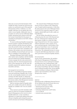 57volkswagen financial services ag | annual report 2009 | management report
taken into account in the determination of the
standby line limits. Normal-case and worst-case
analyses are performed as part of the quarterly
determination of these credit lines. As a rule,
standby credit lines are not utilised; they serve
solely to secure liquidity. Additionally, loans of
securities are used to increase Volkswagen Bank
GmbH’s operational safe custody account with
the German Central Bank for the purpose of
expanding its participation in the ECB’s refinan-
cing facilities.
To ensure professional liquidity management,
Treasury prepares cash flow development state-
ments, performs cash flow forecasts and deter-
mines the period for which cash will suffice, tak-
ing into account various basic assumptions and
premises; this includes stress tests (normal case
with availability of external funds and worst case
with no availability of external funds at all).
Managing Volkswagen Bank GmbH’s liquidity
risks requires strict compliance with the liquidity
ratio prescribed by the Liquidity Regulation.
Treasury manages this key ratio proactively by
imposing a floor for internal management pur-
poses; in the reporting year, the key ratio sub-
stantially surpassed the regulatory minimum
threshold at all times.
Risk management and monitoring
The OLC is responsible for long-term manage-
ment and monitoring of liquidity risks. It moni-
tors the current liquidity situation in its weekly
meetings and either decides on refinancing
measures or prepares the requisite decisions for
the decision makers. Risk Management monitors
liquidity in terms of its adequacy.
Both an emergency plan for liquidity bottle-
necks and a suitable action plan for obtaining
liquidity are available in the event of a market
crisis.
These measures prescribe immediate notifi-
cation of a fixed set of recipients including the
Board of Management in the event of a severe
liquidity bottleneck. A crisis committee is
appointed; it is tasked with making all decisions
relevant to liquidity and/or laying the ground-
work for decisions by the Board of Management.
The external rating of Volkswagen Financial
Services AG has an impact on the refinancing
costs of capital market programmes. At this time,
the rating agencies have given Volkswagen Finan-
cial Services AG a long-term rating of A– with a
negative outlook (S&P) and A3 with a stable out-
look (Moody’s).
We have further diversified the sources of
refinancing since the onset of the financial mar-
ket crisis, which has been ongoing since the
third quarter of 2008. As a result, the Volks-
wagen Financial Services AG Group companies
refinance themselves using a mixture of cus-
tomer and bank deposits, credit facilities of the
European Central Bank, issues of commercial
paper and medium term notes as well as ABS
transactions. The substantial increase in custom-
er deposits with Volkswagen Bank direct contrib-
uted a great deal to easing the liquidity situation.
Risk communication
As part of risk communication, the members
of the Board of Management of Volkswagen
Financial Services AG are informed of outstand-
ing refinancing, open confirmed bank credit
lines and the value of the standby credit line with
the German Central Bank. The Board of Manage-
ment is informed monthly of the current liquidity
situation including its adequacy. Material infor-
mation is also transmitted on short notice
through ad hoc reports.
operational risk
Definition
Operational risks at Volkswagen Financial Services
AG are defined as the threat of losses that occur
as a result of inadequate or failing:
I
internal processes (process risks),
I
personnel (personnel risks),
I
technology (infrastructure and IT risks),
or as a result of:
I
external events (external risks).
 