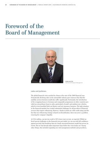 04 foreword of the board of management | annual report 2009 | volkswagen financial services ag
Foreword of the
Board of Management
Ladies and Gentlemen,
The global financial crisis reached its climax at the start of the 2009 financial year.
Dramatically declining sales in the automobile industry gave reason to fear that the
mobility services business would also suffer significantly. Fortunately, the introduction
of the scrapping bonus in Germany and comparable programmes in other countries pro-
vided an extraordinary boost to sales, particularly of small- and medium-size vehicles,
which in turn benefited both our finance and our insurance business. The tight situation
in the financial markets has created substantial challenges for all providers of financial
services that require refinancing. However, thanks to both our solid credit rating and the
fact that our refinancing strategy is based on diversification, there was never a problem
ensuring the company’s liquidity.
At €554 million, our pre-tax result is 30% lower year on year, as expected. Whilst we
faced special challenges in the financial year just ended, we can say with full confidence
against precisely this backdrop that our clearly structured business model has proven its
merits. But we had already taken important steps before the crisis broke out. Among
other things, this included expanding our risk management methods and procedures,
frank witter
Chairman of the Board of Management
 