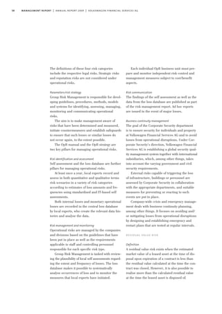 58 management report | annual report 2009 | volkswagen financial services ag
The definitions of these four risk categories
include the respective legal risks. Strategic risks
and reputation risks are not considered under
operational risks.
Parameters/risk strategy
Group Risk Management is responsible for devel-
oping guidelines, procedures, methods, models
and systems for identifying, assessing, managing,
monitoring and communicating operational
risks.
The aim is to make management aware of
risks that have been determined and measured,
initiate countermeasures and establish safeguards
to ensure that such losses or similar losses do
not occur again, to the extent possible.
The OpR manual and the OpR strategy are
two key pillars for managing operational risks.
Risk identification and assessment
Self assessment and the loss database are further
pillars for managing operational risks.
At least once a year, local experts record and
assess in both quantitative and qualitative terms
risk scenarios in a variety of risk categories
according to estimates of loss amounts and fre-
quencies using standardised and IT-based self
assessments.
Both internal losses and monetary operational
losses are recorded in the central loss database
by local experts, who create the relevant data his-
tories and analyse the data.
Risk management and monitoring
Operational risks are managed by the companies
and divisions based on the guidelines that have
been put in place as well as the requirements
applicable to staff and controlling personnel
responsible for each specific risk type.
Group Risk Management is tasked with review-
ing the plausibility of local self assessments regard-
ing the extent and frequency of losses. The loss
database makes it possible to systematically
analyse occurrences of loss and to monitor the
measures that local experts have initiated.
Each individual OpR business unit must pre-
pare and monitor independent risk control and
management measures subject to cost/benefit
aspects.
Risk communication
The findings of the self assessment as well as the
data from the loss database are published as part
of the risk management report. Ad hoc reports
are issued in the event of major losses.
Business continuity management
The goal of the Corporate Security department
is to ensure security for individuals and property
at Volkswagen Financial Services AG and to avoid
losses from operational disruptions. Under Cor-
porate Security’s direction, Volkswagen Financial
Services AG is establishing a global security qual-
ity management system together with international
subsidiaries, which, among other things, takes
into account the varying government and civil
security requirements.
External risks capable of triggering the loss
of infrastructure, buildings or personnel are
assessed by Corporate Security in collaboration
with the appropriate departments, and suitable
measures for preventing or reacting to such
events are put in place.
Company-wide crisis and emergency manage-
ment deals with business continuity planning,
among other things. It focuses on avoiding and/
or mitigating losses from operational disruptions
by designing and establishing emergency and
restart plans that are tested at regular intervals.
residual value risk
Definition
A residual value risk exists when the estimated
market value of a leased asset at the time of dis-
posal upon expiration of a contract is less than
the residual value calculated at the time the con-
tract was closed. However, it is also possible to
realise more than the calculated residual value
at the time the leased asset is disposed of.
 