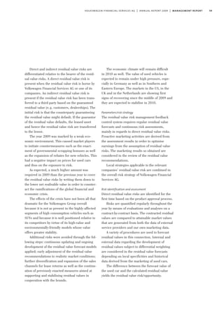 59volkswagen financial services ag | annual report 2009 | management report
Direct and indirect residual value risks are
differentiated relative to the bearer of the resid-
ual value risks. A direct residual value risk is
present when the residual value risk is borne by
Volkswagen Financial Services AG or one of its
companies. An indirect residual value risk is
present if the residual value risk has been trans-
ferred to a third party based on the guaranteed
residual value (e.g. customers, dealerships). The
initial risk is that the counterparty guaranteeing
the residual value might default. If the guarantor
of the residual value defaults, the leased asset
and hence the residual value risk are transferred
to the lessor.
The year 2009 was marked by a weak eco-
nomic environment. This caused market players
to initiate countermeasures such as the enact-
ment of governmental scrapping bonuses as well
as the expansion of rebates for new vehicles. This
had a negative impact on prices for used cars
and thus on the exposure to risk.
As expected, a much higher amount was
required in 2009 than the previous year to cover
the residual value risks by writing them down to
the lower net realisable value in order to counter-
act the ramifications of the global financial and
economic crisis.
The effects of the crisis have not been all that
dramatic for the Volkswagen Group overall
because it is not as present in the highly affected
segments of high consumption vehicles such as
SUVs and because it is well positioned relative to
its competitors by virtue of its high-value and
environmentally-friendly models whose value
offers greater stability.
Additional risks were avoided through the fol-
lowing steps: continuous updating and ongoing
development of the residual value forecast models
applied; early adjustment of the residual value
recommendations to realistic market conditions;
further diversification and expansion of the sales
channels for lease returns as well as the continu-
ation of previously enacted measures aimed at
supporting and stabilising residual values in
cooperation with the brands.
The economic climate will remain difficult
in 2010 as well. The value of used vehicles is
expected to remain under high pressure, espe-
cially in Germany as well as in Southern and
Eastern Europe. The markets in the US, in the
UK and in the Netherlands are showing first
signs of recovering since the middle of 2009 and
they are expected to stabilise in 2010.
Parameters/risk strategy
The residual value risk management feedback
control system requires regular residual value
forecasts and continuous risk assessments,
mainly in regards to direct residual value risks.
Proactive marketing activities are derived from
the assessment results in order to optimise
earnings from the assumption of residual value
risks. The marketing results so obtained are
considered in the review of the residual value
recommendations.
Local strategies applicable to the relevant
companies’ residual value risk are combined in
the overall risk strategy of Volkswagen Financial
Services AG.
Risk identification and assessment
Direct residual value risks are identified for the
first time based on the product approval process.
Risks are quantified regularly throughout the
year by means of evaluations and analyses on a
contract-by-contract basis. The contracted residual
values are compared to attainable market values
that are generated from both the data of external
service providers and our own marketing data.
A variety of procedures are used to forecast
residual values in this connection. Internal and
external data regarding the development of
residual values subject to differential weighting
are considered in the residual value forecasts
depending on local specificities and historical
data derived from the marketing of used cars.
The difference between the forecast value of
the used car and the calculated residual value
yields the residual value risk/opportunity.
 