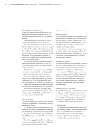60 management report | annual report 2009 | volkswagen financial services ag
Risk management and monitoring
Group Risk Management regularly reviews the
adequacy of the risk provisions as well as the
residual value risk potential as part of risk man-
agement.
Opportunities from residual values are not
considered when setting up risk provisions.
Given risk distribution, as at the assessment
date the risks incurred may not always be hedged
in full at the level of the individual contract while
it is in effect. As far as previously identified risks
are concerned, in future the net amounts of risk
allocated to the remaining term must still be
earned and included in the writedowns to the
lower net realisable value.
The resulting residual value risk potential is
used to take a variety of measures as part of
proactive risk management in order to limit the
residual value risk.
Residual value recommendations regarding
new business must take both prevailing market
conditions and future drivers into account.
In order to reduce the risks upon expiry of
a contract, the sales channels must be reviewed
continuously such that the best possible result
may be achieved at the time the vehicles are sold.
Group Risk Management monitors residual val-
ue risks within Volkswagen Financial Services AG.
The numbers reported in connection with
residual value risks (portfolio assessment, mar-
keting results, maturity tables, market data etc.)
are subject to plausibility checks.
Risk communication
Group Risk Management reports on the situation
regarding residual value risks as part of the risk
management report.
In Germany, indirect residual value risks are
measured analogous to direct residual value risks
and the findings are communicated to the Boards
of Management of Volkswagen Financial Services
AG and Volkswagen Leasing GmbH in a separate
report.
Events having significant effects on risk expos-
ures are communicated to the Board of Manage-
ment using an ad hoc reporting system.
insurance risk
Definition of the risk
The insurance risk resides in the possibility that
payment streams material to the insurance busi-
ness may deviate from the expected value. This
risk stems from the uncertainty whether or not
the total loss will exceed the total premiums
available, including provisions.
In particular, an insurance company’s expos-
ure to risk resides in the fact that it collects the
premiums at the inception of an insurance period
whereas the contractually promised payments
thereunder are random.
Parameters/risk strategy
The task of Volkswagen Reinsurance AG (VW Re)
is to assist Volkswagen Financial Services AG in
becoming a leading (international) provider of
comprehensive automotive mobility services.
As a reinsurer, VW Re is given a greater role
in product design and pricing. This is highly sig-
nificant to the development of both insurance
coverage and combined products (insurance,
financing and automotive products) tailored to
customers’ needs with the aim of increasing
automobile sales.
Risk identification and assessment
Risk identification serves to ensure that all mater-
ial risks are recorded through systematic and
focused risk analyses of the insurance company,
its business procedures and its environmental
factors with a reasonable degree of timeliness.
Insurance risks can take several forms:
I
Random risks
The premium actually required and the actual
loss experience deviate from the predetermined
trend as a result of random fluctuations. Un-
desirable fluctuations can result from the
insurance of major risks. Cumulative or cata-
strophic risk is a special type of risk.
 