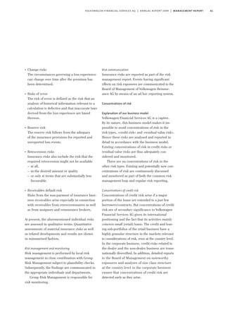 61volkswagen financial services ag | annual report 2009 | management report
I
Change risks
The circumstances governing a loss experience
can change over time after the premium has
been determined.
I
Risks of error
The risk of error is defined as the risk that an
analysis of historical information relevant to a
calculation is defective and that inaccurate laws
derived from the loss experience are based
thereon.
I
Reserve risk
The reserve risk follows from the adequacy
of the insurance provisions for reported and
unreported loss events.
I
Retrocession risks
Insurance risks also include the risk that the
required retrocession might not be available
– at all,
– in the desired amount or quality
– or only at terms that are substantially less
favourable.
I
Receivables default risk
Risks from the non-payment of insurance busi-
ness receivables arise especially in connection
with receivables from retrocessionaires as well
as from assignors and reinsurance brokers.
At present, the aforementioned individual risks
are assessed in qualitative terms. Quantitative
assessments of material insurance risks as well
as related developments and results are shown
in summarised fashion.
Risk management and monitoring
Risk management is performed by local risk
management in close coordination with Group
Risk Management subject to plausibility checks.
Subsequently, the findings are communicated to
the appropriate individuals and departments.
Group Risk Management is responsible for
risk monitoring.
Risk communication
Insurance risks are reported as part of the risk
management report. Events having significant
effects on risk exposures are communicated to the
Board of Management of Volkswagen Reinsur-
ance AG by means of an ad hoc reporting system.
Concentrations of risk
Explanation of our business model
Volkswagen Financial Services AG is a captive.
By its nature, this business model makes it im-
possible to avoid concentrations of risk in the
risk types, »credit risk« and »residual value risk«.
Hence these risks are analysed and reported in
detail in accordance with the business model.
Existing concentrations of risk in credit risks or
residual value risks are thus adequately con-
sidered and monitored.
There are no concentrations of risk in the
other risk types. Existing and potentially new con-
centrations of risk are continuously discussed
and monitored as part of both the common risk
management loop and regular risk reporting.
Concentrations of credit risk
Concentrations of credit risk arise if a major
portion of the loans are extended to a just few
borrowers/contracts. But concentrations of credit
risk are of secondary significance to Volkswagen
Financial Services AG given its international
positioning and the fact that its activities mainly
concern small (retail) loans. The credit and leas-
ing sub-portfolios of the retail business have a
highly granular structure in the markets relevant
to considerations of risk, even at the country level.
In the corporate business, credit risks related to
the dealer and the non-dealer business are trans-
nationally diversified. In addition, detailed reports
to the Board of Management on noteworthy
exposures and analyses of size class structure
at the country level in the corporate business
ensure that concentrations of credit risk are
detected early as they arise.
 